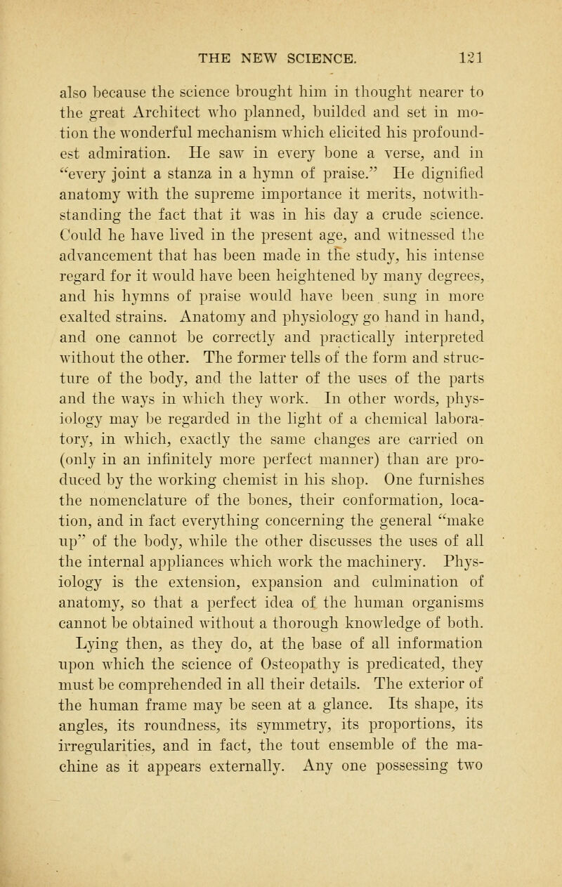 also because the science brought him in thought nearer to the great Architect who planned^ builded and set in mo- tion the wonderful mechanism which elicited his profound- est admiration. He saw in every bone a verse, and in every joint a stanza in a hymn of praise. He dignified anatomy with the supreme importance it merits, notwith- standing the fact that it was in his day a crude science. Could he have lived in the present age, and witnessed the advancement that has been made in tHe study, his intense regard for it would have been heightened by many degrees, and his hymns of praise would have been sung in more exalted strains. Anatomy and physiology go hand in hand, and one cannot be correctly and practically interpreted without the other. The former tells of the form and struc- ture of the body, and the latter of the uses of the parts and the ways in which they work. In other words, phys- iology may be regarded in the light of a chemical labora- tory, in which, exactly the same changes are carried on (only in an infinitely more perfect manner) than are pro- duced by the working chemist in his shop. One furnishes the nomenclature of the bones, their conformation, loca- tion, and in fact everything concerning the general make up of the body, while the other discusses the uses of all the internal appliances which work the machinery. Phys- iology is the extension, expansion and culmination of anatomy, so that a perfect idea of the human organisms cannot be obtained without a thorough knowledge of both. Lying then, as they do, at the base of all information upon which the science of Osteopathy is predicated, they must be comprehended in all their details. The exterior of the human frame may be seen at a glance. Its shape, its angles, its roundness, its symmetry, its proportions, its irregularities, and in fact, the tout ensemble of the ma- chine as it appears externally. Any one possessing two