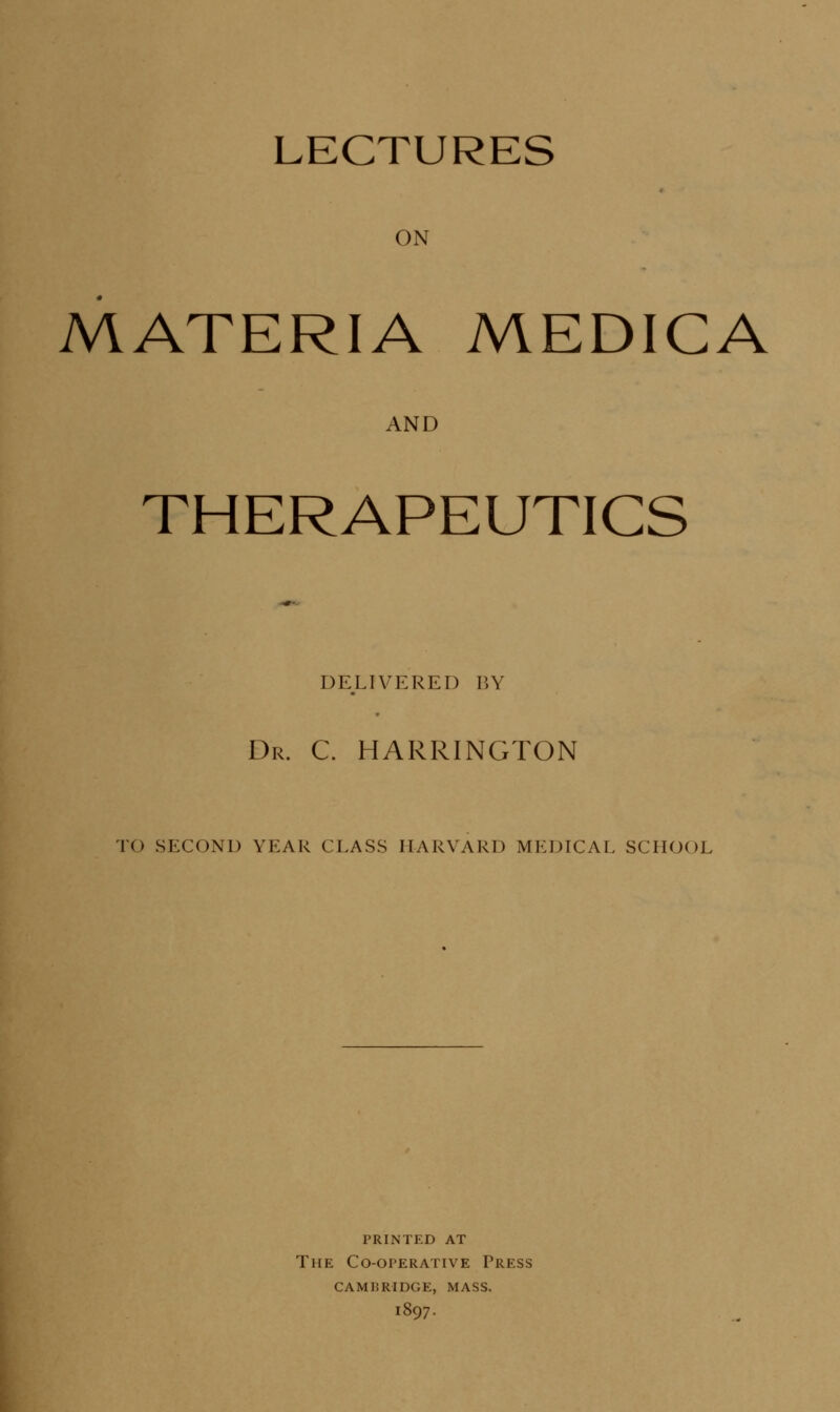 LECTURES ON MATERIA MEDICA AND THERAPEUTICS DELIVERED BY Dr. C. HARRINGTON TO SECOND YEAR CLASS HARVARD MEDICAL SCHOOL printed at The Co-operative Press cambridge, mass. 1897.