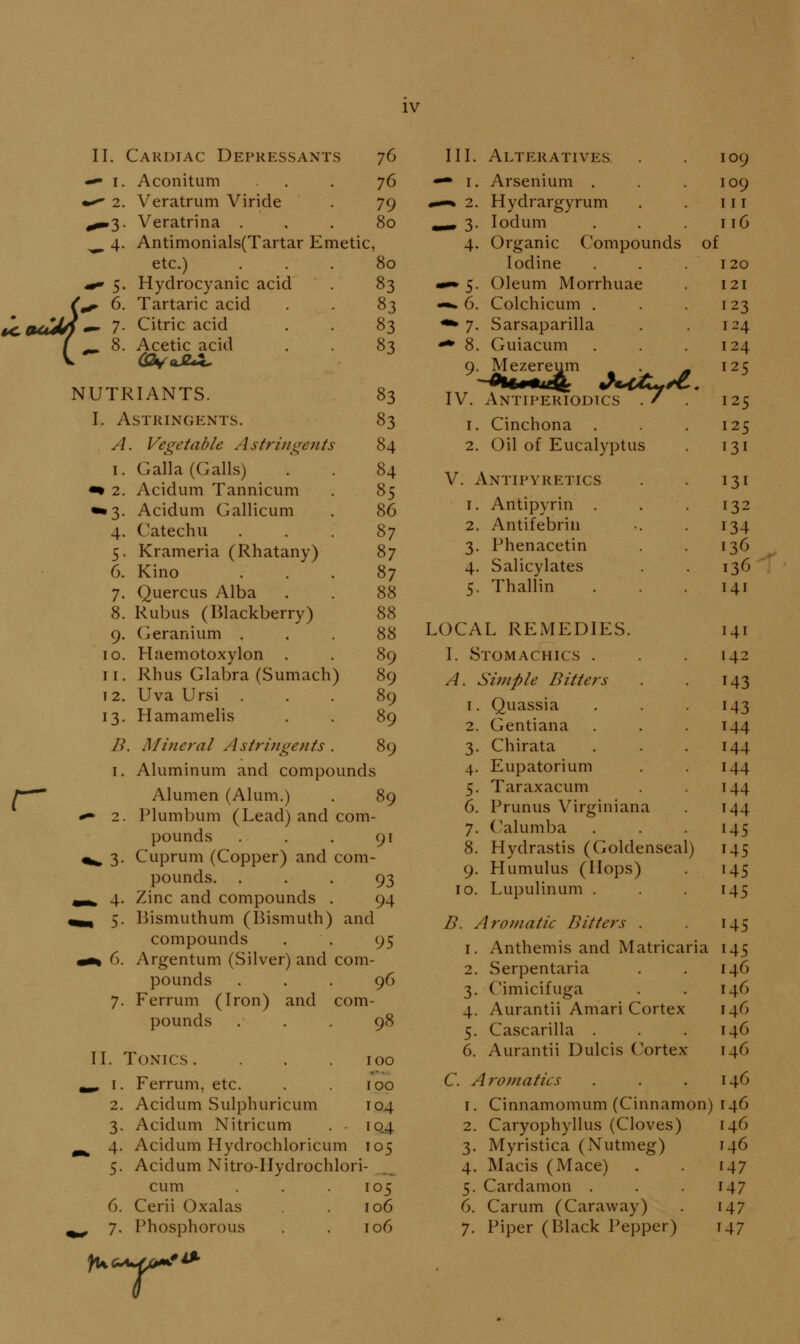 II. Cardiac Depressants 76 ^4- t<,tuCJn ^ 7 Aconitum . . . 76 Veratrum Viride . 79 Veratrina ... 80 Antimonials(Tartar Emetic, etc.) ... 80 Hydrocyanic acid . 83 Tartaric acid . . 83 Citric acid . . 83 Acetic acid . . 83 NUTRIANTS. I. Astringents. A. Vegetable Astringents I. 2. '3- 4. 5- 6. 7. Galla (Galls) Acidum Tannicum Acidum Gallicum Catechu Krameria (Rhatany) Kino Quercus Alba 8. Rubiis (Blackberry) 9. Geranium . 10. Haemotoxylon . 11. Rhus Glabra (Sumach) 12. Uva Ursi . 13. Hamamelis D. Mineral Astringents . 83 83 84 84 85 86 87 87 87 88 88 88 89 89 89 89 89 r 1. Aluminum and compounds Alumen (Alum.) , 89 - 2. Plumbum (Lead) and com- pounds . . . 91 ^^ 3. Cuprum (Copper) and com- pounds. • • . 93 ^ 4. Zinc and compounds . 94 , 5. Bismuthum (13ismuth) and compounds . . 95 «% 6. Argentum (Silver) and com- pounds ... 96 7. Ferrum (Iron) and com- pounds ... 98 II. Tonics . . .100 ^ I. Ferrum, etc. . 100 2. Acidum Sulphuricum 104 3. Acidum Nitricum . - 10^ 4. Acidum Hydrochloricum 105 5. Acidum Nitro-IIydrochlori- cum . . .105 6. Cerii Oxalas . 106 , 7. Phosphorous . . 106 III. Alteratives Arsenium . Hydrargyrum lodum Organic Compounds Iodine Oleum Morrhuae Colchicum . Sarsaparilla Guiacum Mezereum Antiperiodics . / . Cinchona Oil of Eucalyptus of V. Antipyretics 1. Antipyrin . 2. Antifebriii 3. Phenacetin 4. Salicylates 5. Thallin LOCAL REMEDIES. I. Stomachics . A. Simple Bitters Quassia Gentiana Chirata Eupatorium Taraxacum Prunus Virginiana ('alumba 8. Hydrastis (Goldenseal) 9. Hamulus (Hops) TO. Lupulinum . B. Aromatic Bitters . 1. Anthemis and Matricaria 2. Serpentaria 3. Cimicifuga 4. Aurantii Amari Cortex 5. Cascarilla . 6. Aurantii Dulcis Cortex C. Aromatics 1. Cinnamomum (Cinnamon) 2. Caryophyllus (Cloves) 3. Myristica (Nutmeg) 4. Macis (Mace) 5. Cardamon . 6. Carum (Caraway) 7. Piper (Black Pepper) ywd'^u.rff^*^