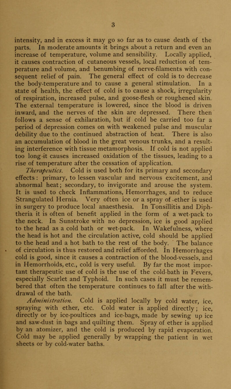 parts. In moderate amounts it brings about a return and even an increase of temperature, volume and sensibility. Locally applied, it causes contraction of cutaneous vessels, local reduction of tem- perature and volume, and benumbing of nerve-filaments with con- sequent relief of pain. The general effect of cold is to decrease the body-temperature and to cause a general stimulation. In a state of health, the effect of cold is to cause a shock, irregularity of respiration, increased pulse, and goose-flesh or roughened skin. The external temperature is lowered, since the blood is driven inward, and the nerves of the skin are depressed. There then follows a sense of exhilaration, but if cold be carried too far a period of depression comes on with weakened pulse and muscular debility due to the continued abstraction of heat. There is also an accumulation of blood in the great venous trunks, and a result- ing interference with tissue metamorphosis. If cold is not applied too long it causes increased oxidation of the tissues, leading to a rise of temperature after the cessation of application. Therapeutics. Cold is used both for its primary and secondary effects : primary, to lessen vascular and nervous excitement, and abnormal heat; secondary, to invigorate and arouse the system. It is used to check Inflammations, Hemorrhages, and to reduce Strangulated Hernia. Very often ice or a spray of-ether is used in surgery to produce local anaesthesia. In Tonsillitis and Diph- theria it is often of benefit applied in the form of a wet-pack to the neck. In Sunstroke with no depression, ice is good applied to the head as a cold bath or wet-pack. In Wakefulness, where the head is hot and the circulation active, cold should be applied to the head and a hot bath to the rest of the body. The balance of circulation is thus restored and relief afforded. In Hemorrhages cold is good, since it causes a contraction of the blood-vessels, and in Hemorrhoids, etc., cold is very useful. By far the most impor- tant therapeutic use of cold is the use of the cold-bath in Fevers, especially Scarlet and Typhoid. In such cases it must be remem- bered that often the temperature continues to fall after the with- drawal of the bath. Administration. Cold is applied locally by cold water, ice, spraying with ether, etc. Cold water is applied directly; ice, directly or by ice-poultices and ice-bags, made by sewing up ice and saw-dust in bags and quilting them. Spray of ether is applied by an atomizer, and the cold is produced by rapid evaporation. Cold may be applied generally by wrapping the patient in wet sheets or by cold-water baths.