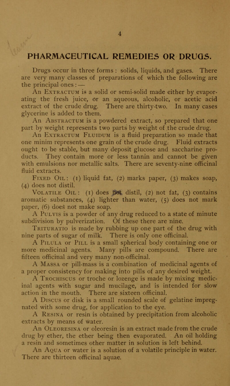 PHARMACEUTICAL REMEDIES OR DRUGS. Drugs occur in three forms : solids, liquids, and gases. There are very many classes of preparations of which the following are the principal ones : — An ExTRACTUM is a solid or semi-solid made either by evapor- ating the fresh juice, or an aqueous, alcoholic, or acetic acid extract of the crude drug. There are thirty-two. In many cases glycerine is added to them. An Abstractum is a powdered extract, so prepared that one part by weight represents two parts by weight of the crude drug. An ExTRACTUM Fluidum is a fluid preparation so made that one minim represents one grain of the crude drug. Fluid extracts ought to be stable, but many deposit glucose and saccharine pro- ducts. They contain more or less tannin and cannot be given with emulsions nor metallic salts. There are seventy-nine officinal fluid extracts. Fixed Oil: (i) liquid fat, (2) marks paper, (3) makes soap, (4) does not distil. Volatile Oil: (i) does nPot distil, (2) not fat, (3) contains aromatic substances, (4) lighter than water, (5) does not mark paper, (6) doeS not make soap. A PuLvis is a powder of any drug reduced to a state of minute subdivision by pulverization. Of these there are nine. Trituratio is made by rubbing up one part of the drug with nine parts of sugar of milk. There is only one officinal. A PiLULA or Pill is a small spherical body containing one or more medicinal agents. Many pills are compound. There are fifteen officinal and very many non-officinal. A Massa or pill-mass is a combination of medicinal agents of a proper consistency for making into pills of any desired weight. A Trochiscus or troche or lozenge is made by mixing medic- inal agents with sugar and mucilage, and is intended for slow action in the mouth. There are sixteen officinal. A Discus or disk is a small rounded scale of gelatine impreg- nated with some drug, for application to the eye. A Resina or resin is obtained by precipitation from alcoholic extracts by means of water. An Oleoresina or oleoresin is an extract made from the crude drug by ether, the ether being then evaporated. An oil holding a resin and sometimes other matter in solution is left behind. An Aqua or water is a solution of a volatile principle in water. There are thirteen officinal aquae.