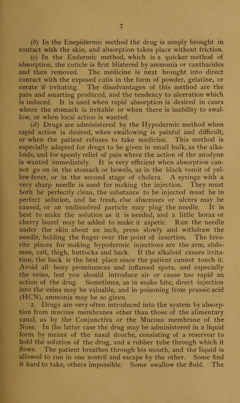 (b) In the Enepidermic method the drug is simply brought in contact with the skin, and absorption takes place without friction. {c) In the Endermic method, which is a quicker method of absorption, the cuticle is first blistered by ammonia or cantharides and then removed. The medicine is next brought into direct contact with the exposed cutis in the form of powder, gelatine, or cerate if irritating. The disadvantages of this method are the pain and smarting produced, and the tendency to ulceration which is induced. It is used when rapid absorption is desired in cases where the stomach is irritable or when there is inability to swal- low, or when local action is wanted. {d) Drugs are administered by the Hypodermic method when rapid action is desired, when swallowing is painful and difficult, or when the patient refuses to take medicine. This method is especially adapted for drugs to be given in small bulk, as the alka- loids, and for speedy relief of pain where the action of the anodyne is wanted immediately. It is very efficient when absorption can- not go on in the stomach or bowels, as in the black vomit of yel- low-fever, or in the second stage of cholera. A syringe with a very sharp needle is used for making the injection. They must both be perfectly clean, the substance to be injected must be in perfect solution, and be fresh, else abscesses or ulcers may be caused, or an undissolved particle may plug the needle. It is best to make the solution as it is needed, and a little borax or cherry laurel may be added to make it aspetic. Run the needle under the skin about an inch, press slowly and withdraw the needle, holding the finger over the point of insertion. The favo- rite places for making hypodermic injections are the arm, abdo- men, calf, thigh, buttocks and back. If the alkaloid causes irrita- tion, the back is the best place since the patient cannot touch it. Avoid all bony prominences and inflamed spots, and especially the veins, lest you should introduce air or cause too rapid an action of the drug. Sometimes, as in snake bite, direct injection into the veins may be valuable, and in poisoning from prussic acid (HCN), ammonia may be so given. 2. Drugs are very often introduced into the system by absorp- tion from mucous membranes other than those of the alimentary canal, as by the Conjunctiva or the Mucous membrane of the Nose. In the latter case the drug may be administered in a liquid form by means of the nasal douche, consisting of a reservoir to hold the solution of the drug, and a rubber tube through which it flows. The patient breathes through his mouth, and the liquid is allowed to run in one nostril and escape by the other. Some find it hard to take, others impossible. Some swallow the fluid. The