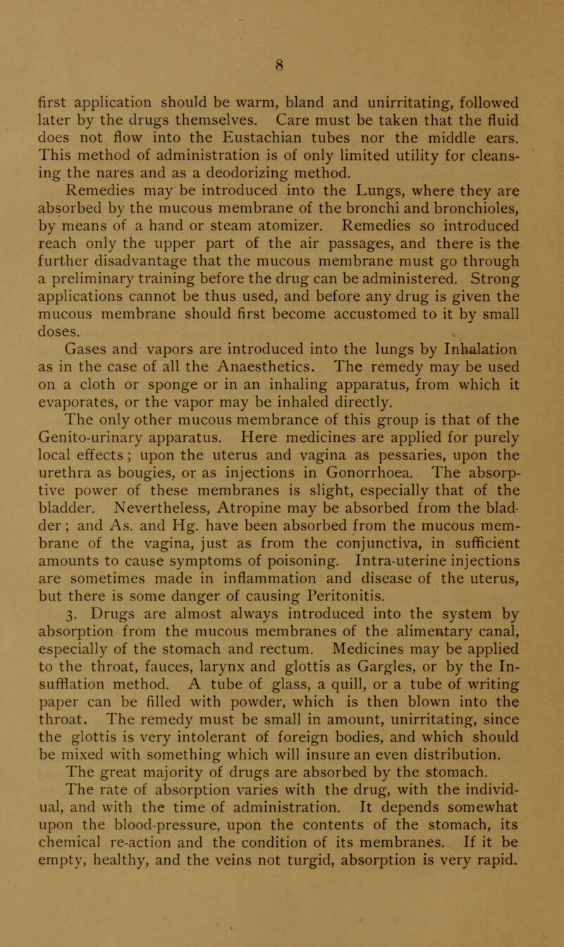 first application should be warm, bland and unirritating, followed later by the drugs themselves. Care must be taken that the fluid does not flow into the Eustachian tubes nor the middle ears. This method of administration is of only limited utility for cleans- ing the nares and as a deodorizing method. Remedies may be introduced into the Lungs, where they are absorbed by the mucous membrane of the bronchi and bronchioles, by means of a hand or steam atomizer. Remedies so introduced reach only the upper part of the air passages, and there is the further disadvantage that the mucous membrane must go through a preliminary training before the drug can be administered. Strong applications cannot be thus used, and before any drug is given the mucous membrane should first become accustomed to it by small doses. Gases and vapors are introduced into the lungs by Inhalation as in the case of all the Anaesthetics. The remedy may be used on a cloth or sponge or in an inhaling apparatus, from which it evaporates, or the vapor may be inhaled directly. The only other mucous membrance of this group is that of the Genito-urinary apparatus. Here medicines are applied for purely local effects ; upon the uterus and vagina as pessaries, upon the urethra as bougies, or as injections in Gonorrhoea. The absorp- tive power of these membranes is slight, especially that of the bladder. Nevertheless, Atropine may be absorbed from the blad- der ; and As. and Hg. have been absorbed from the mucous mem- brane of the vagina, just as from the conjunctiva, in sufficient amounts to cause symptoms of poisoning. Intra-uterine injections are sometimes made in inflammation and disease of the uterus, but there is some danger of causing Peritonitis. 3. Drugs are almost always introduced into the system by absorption from the mucous membranes of the alimentary canal, especially of the stomach and rectum. Medicines may be applied to the throat, fauces, larynx and glottis as Gargles, or by the In- sufflation method. A tube of glass, a quill, or a tube of writing paper can be filled with powder, which is then blown into the throat. The remedy must be small in amount, unirritating, since the glottis is very intolerant of foreign bodies, and which should be mixed with something which will insure an even distribution. The great majority of drugs are absorbed by the stomach. The rate of absorption varies with the drug, with the individ- ual, and with the time of administration. It depends somewhat upon the blood-pressure, upon the contents of the stomach, its chemical re-action and the condition of its membranes. If it be empty, healthy, and the veins not turgid, absorption is very rapid.