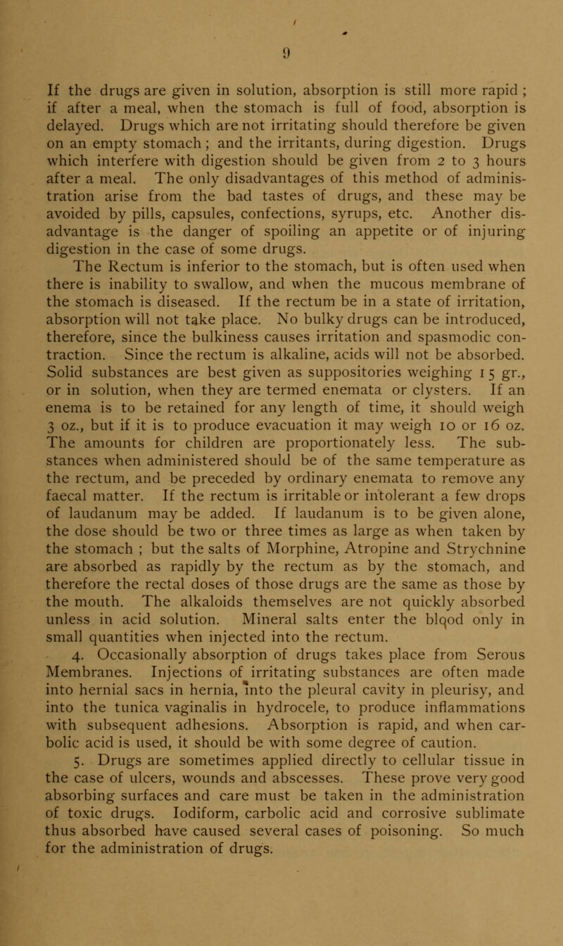 If the drugs are given in solution, absorption is still more rapid ; if after a meal, when the stomach is full of food, absorption is delayed. Drugs which are not irritating should therefore be given on an empty stomach; and the irritants, during digestion. Drugs which interfere with digestion should be given from 2 to 3 hours after a meal. The only disadvantages of this method of adminis- tration arise from the bad tastes of drugs, and these may be avoided by pills, capsules, confections, syrups, etc. Another dis- advantage is the danger of spoiling an appetite or of injuring digestion in the case of some drugs. The Rectum is inferior to the stomach, but is often used when there is inability to swallow, and when the mucous membrane of the stomach is diseased. If the rectum be in a state of irritation^ absorption will not take place. No bulky drugs can be introduced, therefore, since the bulkiness causes irritation and spasmodic con- traction. Since the rectum is alkaline, acids will not be absorbed. Solid substances are best given as suppositories weighing i 5 gr., or in solution, when they are termed enemata or clysters. If an enema is to be retained for any length of time, it should weigh 3 oz., but if it is to produce evacuation it may weigh 10 or 16 oz. The amounts for children are proportionately less. The sub- stances when administered should be of the same temperature as the rectum, and be preceded by ordinary enemata to remove any faecal matter. If the rectum is irritable or intolerant a few drops of laudanum may be added. If laudanum is to be given alone, the dose should be two or three times as large as when taken by the stomach ; but the salts of Morphine, Atropine and Strychnine are absorbed as rapidly by the rectum as by the stomach, and therefore the rectal doses of those drugs are the same as those by the mouth. The alkaloids themselves are not quickly absorbed unless in acid solution. Mineral salts enter the blqod only in small quantities when injected into the rectum. 4. Occasionally absorption of drugs takes place from Serous Membranes. Injections of irritating substances are often made into hernial sacs in hernia, Into the pleural cavity in pleurisy, and into the tunica vaginalis in hydrocele, to produce inflammations with subsequent adhesions. Absorption is rapid, and when car- bolic acid is used, it should be with some degree of caution. 5. Drugs are sometimes applied directly to cellular tissue in the case of ulcers, wounds and abscesses. These prove very good absorbing surfaces and care must be taken in the administration of toxic drugs. lodiform, carbolic acid and corrosive sublimate thus absorbed have caused several cases of poisoning. So much for the administration of drugs.