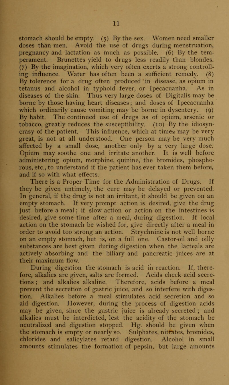 stomach should be empty. (5) By the sex. Women need smaller doses than men. Avoid the use of drugs during menstruation, pregnancy and lactation as much as possible. (6) By the tem- perament. Brunettes yield to drugs less readily than blondes. (7) By the imagination, which very often exerts a strong controll- ing influence. Water has often been a sufficient remedy. (8) By tolerence for a drug often produced in disease, as opium in tetanus and alcohol in typhoid fever, or Ipecacuanha. As in diseases of the skin. Thus very large doses of Digitalis may be borne by those having heart diseases; and doses of Ipecacuanha which ordinarily cause vomiting may be borne in dysentery. (9) By habit. The continued use of drugs as of opium, arsenic or tobacco, greatly reduces the susceptibility. (10) By the idiosyn- crasy of the patient. This influence, which at times may be very great, is not at all understood. One person may be very much affected by a small dose, another only by a very large dose. Opium may soothe one and irritate another. It is well before administering opium, morphine, quinine, the bromides, phospho- rous, etc., to understand if the patient has ever taken them before, and if so with what effects. There is a Proper Time for the Administration of Drugs. If they be given untimely, the cure may be delayed or prevented. In general, if the drug is not an irritant, it should be given on an empty stomach. If very prompt action is desired, give the drug just before a meal; if slow action or action on the intestines is desired, give some time after a meal, during digestion. If local action on the stomach be wished for, give directly after a meal in order to avoid too strong an action. Strychnine is not well borne on an empty stomach, but is, on a full one. Castor-oil and oilly substances are best given during digestion when the lacteals are actively absorbing and the biliary and pancreatic juices are at their maximum flow. During digestion the stomach is acid in reaction. If, there- fore, alkalies are given, salts are formed. Acids check acid secre- tions ; and alkalies alkaline. Therefore, acids before a meal prevent the secretion of gastric juice, and so interfere with diges- tion. Alkalies before a meal stimulates acid secretion and so aid digestion. However, during the process of digestion acids may be given, since the gastric juice is already secreted ; and alkalies must be interdicted, lest the acidity of the stomach be neutralized and digestion stopped. Hg. should be given when the stomach is empty or nearly so. Sulphates, nitrates, bromides, chlorides and salicylates retard digestion. Alcohol in small amounts stimulates the formation of pepsin, but large amounts