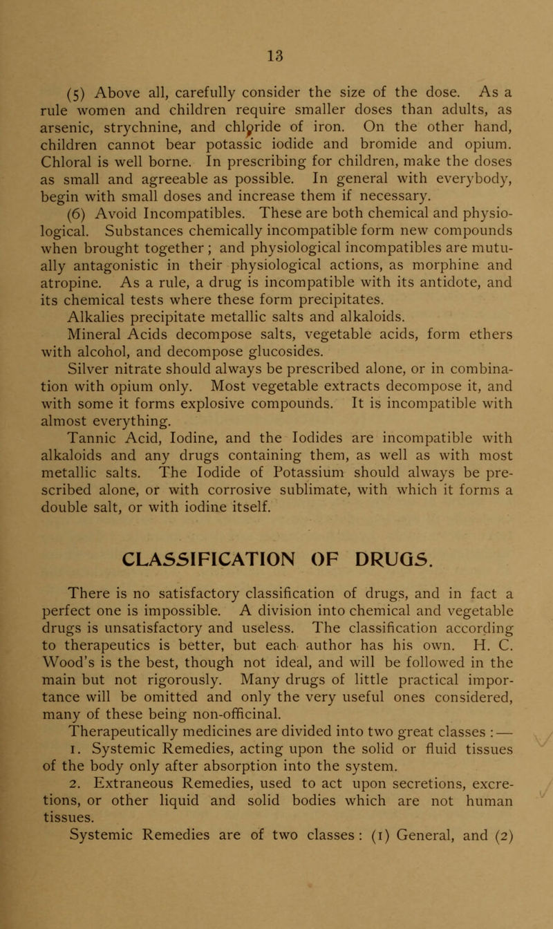 (5) Above all, carefully consider the size of the dose. As a rule women and children require smaller doses than adults, as arsenic, strychnine, and chloride of iron. On the other hand, children cannot bear potassic iodide and bromide and opium. Chloral is well borne. In prescribing for children, make the doses as small and agreeable as possible. In general with everybody, begin with small doses and increase them if necessary. (6) Avoid Incompatibles. These are both chemical and physio- logical. Substances chemically incompatible form new compounds when brought together ; and physiological incompatibles are mutu- ally antagonistic in their physiological actions, as morphine and atropine. As a rule, a drug is incompatible with its antidote, and its chemical tests where these form precipitates. Alkalies precipitate metallic salts and alkaloids. Mineral Acids decompose salts, vegetable acids, form ethers with alcohol, and decompose glucosides. Silver nitrate should always be prescribed alone, or in combina- tion with opium only. Most vegetable extracts decompose it, and with some it forms explosive compounds. It is incompatible with almost everything. Tannic Acid, Iodine, and the Iodides are incompatible with alkaloids and any drugs containing them, as well as with most metallic salts. The Iodide of Potassium should always be pre- scribed alone, or with corrosive sublimate, with which it forms a double salt, or with iodine itself. CLASSIFICATION OF DRUGS. There is no satisfactory classification of drugs, and in fact a perfect one is impossible. A division into chemical and vegetable drugs is unsatisfactory and useless. The classification according to therapeutics is better, but each author has his own. H. C. Wood's is the best, though not ideal, and will be followed in the main but not rigorously. Many drugs of little practical impor- tance will be omitted and only the very useful ones considered, many of these being non-officinal. Therapeutically medicines are divided into two great classes : — 1. Systemic Remedies, acting upon the solid or fluid tissues of the body only after absorption into the system. 2. Extraneous Remedies, used to act upon secretions, excre- tions, or other liquid and solid bodies which are not human tissues. Systemic Remedies are of two classes: (i) General, and (2)