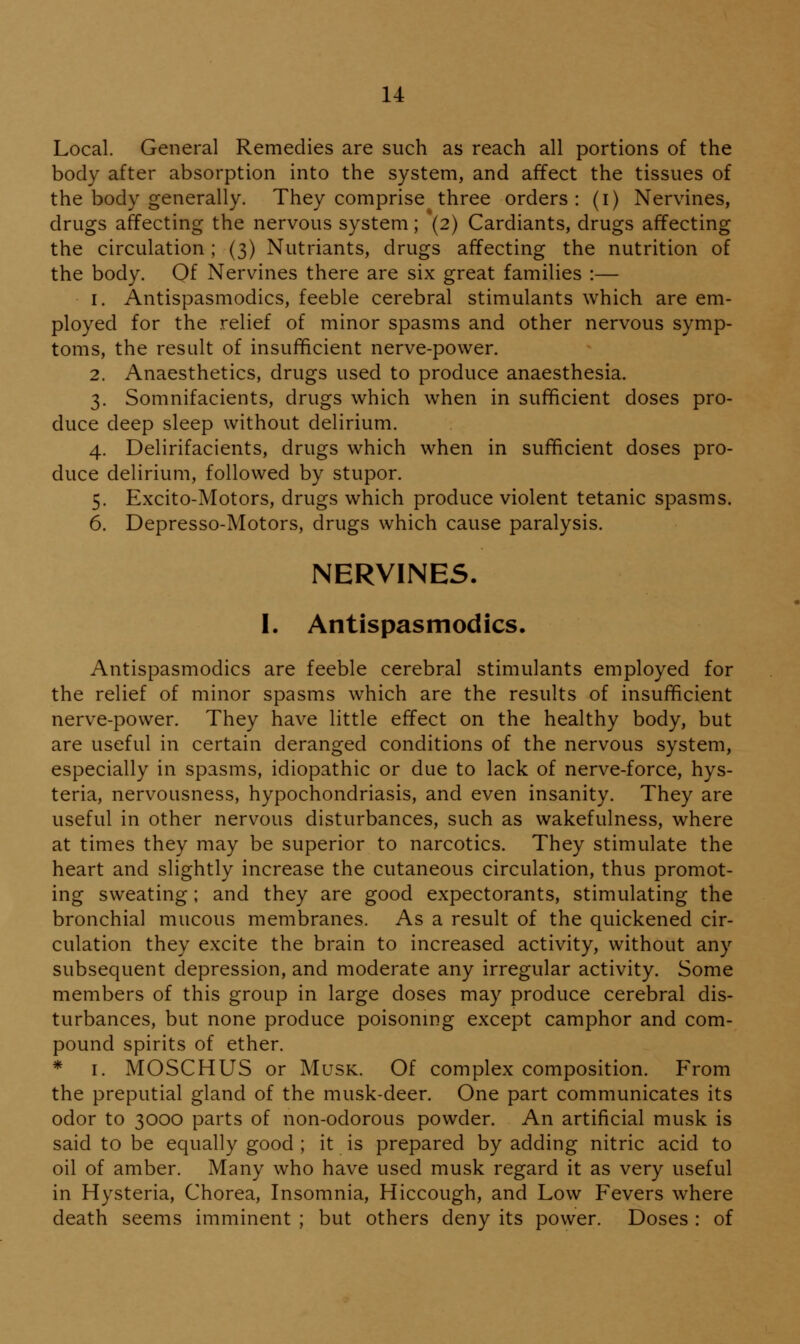 Local. General Remedies are such as reach all portions of the body after absorption into the system, and affect the tissues of the body generally. They comprise three orders: (i) Nervines, drugs affecting the nervous system; (2) Cardiants, drugs affecting the circulation ; (3) Nutriants, drugs affecting the nutrition of the body. Of Nervines there are six great families :— 1. Antispasmodics, feeble cerebral stimulants which are em- ployed for the relief of minor spasms and other nervous symp- toms, the result of insufficient nerve-power. 2. Anaesthetics, drugs used to produce anaesthesia. 3. Somnifacients, drugs which when in sufficient doses pro- duce deep sleep without delirium. 4. Delirifacients, drugs which when in sufficient doses pro- duce delirium, followed by stupor. 5. Excito-Motors, drugs which produce violent tetanic spasms. 6. Depresso-Motors, drugs which cause paralysis. NERVINES. I. Antispasmodics. Antispasmodics are feeble cerebral stimulants employed for the relief of minor spasms which are the results of insufficient nerve-power. They have little effect on the healthy body, but are useful in certain deranged conditions of the nervous system, especially in spasms, idiopathic or due to lack of nerve-force, hys- teria, nervousness, hypochondriasis, and even insanity. They are useful in other nervous disturbances, such as wakefulness, where at times they may be superior to narcotics. They stimulate the heart and slightly increase the cutaneous circulation, thus promot- ing sweating; and they are good expectorants, stimulating the bronchial mucous membranes. As a result of the quickened cir- culation they excite the brain to increased activity, without any subsequent depression, and moderate any irregular activity. Some members of this group in large doses may produce cerebral dis- turbances, but none produce poisonmg except camphor and com- pound spirits of ether. * I. MOSCHUS or Musk. Of complex composition. From the preputial gland of the musk-deer. One part communicates its odor to 3000 parts of non-odorous powder. An artificial musk is said to be equally good ; it is prepared by adding nitric acid to oil of amber. Many who have used musk regard it as very useful in Hysteria, Chorea, Insomnia, Hiccough, and Low Fevers where death seems imminent ; but others deny its power. Doses : of