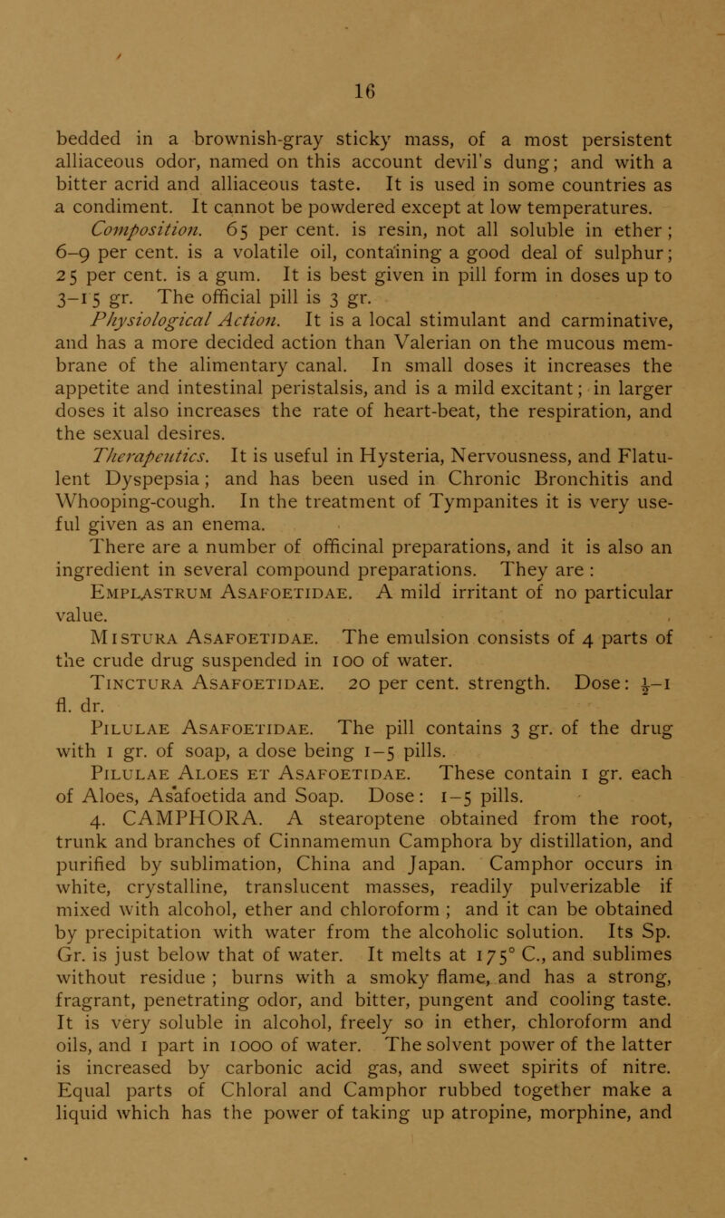 bedded in a brownish-gray sticky mass, of a most persistent alliaceous odor, named on this account devil's dung; and with a bitter acrid and alliaceous taste. It is used in some countries as a condiment. It cannot be powdered except at low temperatures. Composition. 65 per cent, is resin, not all soluble in ether; 6-9 per cent, is a volatile oil, containing a good deal of sulphur; 25 per cent, is a gum. It is best given in pill form in doses up to 3-15 gr. The official pill is 3 gr. Physiological Action. It is a local stimulant and carminative, and has a more decided action than Valerian on the mucous mem- brane of the alimentary canal. In small doses it increases the appetite and intestinal peristalsis, and is a mild excitant; in larger doses it also increases the rate of heart-beat, the respiration, and the sexual desires. Therapeutics. It is useful in Hysteria, Nervousness, and Flatu- lent Dyspepsia; and has been used in Chronic Bronchitis and Whooping-cough. In the treatment of Tympanites it is very use- ful given as an enema. There are a number of officinal preparations, and it is also an ingredient in several compound preparations. They are : Emplastrum Asafoetidae. a mild irritant of no particular value. MiSTURA Asafoetidae. The emulsion consists of 4 parts of the crude drug suspended in 100 of water. TiNCTURA Asafoetidae. 20 per cent, strength. Dose: ^-i fl. dr. Pilulae Asafoetidae. The pill contains 3 gr. of the drug with I gr. of soap, a dose being 1-5 pills. Pilulae Aloes et Asafoetidae. These contain i gr. each of Aloes, Asafoetida and Soap. Dose: 1-5 pills. 4. CAMPHORA. A stearoptene obtained from the root, trunk and branches of Cinnamemun Camphora by distillation, and purified by sublimation, China and Japan. Camphor occurs in white, crystalline, translucent masses, readily pulverizable if mixed with alcohol, ether and chloroform ; and it can be obtained by precipitation with water from the alcoholic solution. Its Sp. Gr. is just below that of water. It melts at 175° C, and sublimes without residue ; burns with a smoky flame, and has a strong, fragrant, penetrating odor, and bitter, pungent and cooling taste. It is very soluble in alcohol, freely so in ether, chloroform and oils, and i part in 1000 of water. The solvent power of the latter is increased by carbonic acid gas, and sweet spirits of nitre. Equal parts of Chloral and Camphor rubbed together make a liquid which has the power of taking up atropine, morphine, and