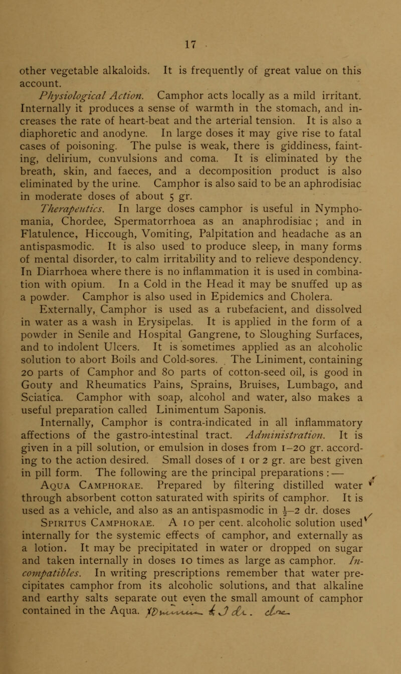 other vegetable alkaloids. It is frequently of great value on this account. Physiological Action. Camphor acts locally as a mild irritant. Internally it produces a sense of warmth in the stomach, and in- creases the rate of heart-beat and the arterial tension. It is also a diaphoretic and anodyne. In large doses it may give rise to fatal cases of poisoning. The pulse is weak, there is giddiness, faint- ing, delirium, convulsions and coma. It is eliminated by the breath, skin, and faeces, and a decomposition product is also eliminated by the urine. Camphor is also said to be an aphrodisiac in moderate doses of about 5 gr. Therapeutics. In large doses camphor is useful in Nympho- mania, Chordee, Spermatorrhoea as an anaphrodisiac ; and in Flatulence, Hiccough, Vomiting, Palpitation and headache as an antispasmodic. It is also used to produce sleep, in many forms of mental disorder, to calm irritability and to relieve despondency. In Diarrhoea where there is no inflammation it is used in combina- tion with opium. In a Cold in the Head it may be snuffed up as a powder. Camphor is also used in Epidemics and Cholera. Externally, Camphor is used as a rubefacient, and dissolved in water as a wash in Erysipelas. It is applied in the form of a powder in Senile and Hospital Gangrene, to Sloughing Surfaces, and to indolent Ulcers. It is sometimes applied as an alcoholic solution to abort Boils and Cold-sores. The Liniment, containing 20 parts of Camphor and 80 parts of cotton-seed oil, is good in Gouty and Rheumatics Pains, Sprains, Bruises, Lumbago, and Sciatica. Camphor with soap, alcohol and water, also makes a useful preparation called Linimentum Saponis. Internally, Camphor is contra-indicated in all inflammatory affections of the gastro-intestinal tract. Administration. It is given in a pill solution, or emulsion in doses from 1-20 gr. accord- ing to the action desired. Small doses of i or 2 gr. are best given in pill form. The following are the principal preparations : — Aqua Camphorae. Prepared by filtering distilled water ^' through absorbent cotton saturated with spirits of camphor. It is used as a vehicle, and also as an antispasmodic in \-2 dr. doses ^ Spiritus Camphorae. A 10 per cent, alcoholic solution used*^ internally for the systemic effects of camphor, and externally as a lotion. It may be precipitated in water or dropped on sugar and taken internally in doses 10 times as large as camphor. In- compatibles. In writing prescriptions remember that water pre- cipitates camphor from its alcoholic solutions, and that alkaline and earthy salts separate out even the small amount of camphor contained in the Aqua. iDwdiy^u^t.^ ^ J) dti-. cjUi^