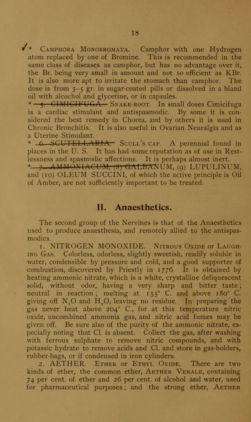 V * Camphora Monobromata. Camphor with one Hydrogen atom replaced by one of Bromine. This is recommended in the same class of diseases as camphor, but has no advantage over it, the Br. being very small in amount and not so efficient as KBr. It is also more apt to irritate the stomach than camphor. The dose is from 3-5 gr. in sugar-coated pills or dissolved in a bland oil with alcochol and glycerine, or in capsules. *—g. CIMICIFUGA. Snake-root. In small doses Cimicifuga is a cardiac stimulant and antispasmodic. By some it is con- sidered the best remedy in Chorea, and by others it is used in Chronic Bronchitis. It is also useful in Ovarian Neuralgia and as a Uterine Stimulant. * .6. SCUTELLARIA. Scull's cap. A perennial found in places in the U. S. It has had some reputation as of use in Rest- lessness and spasmodic affections. It is perhaps almost inert. *—7, AMMONIACUM, (Q) GALBAIMUM, (9) LUPULINUM, and (10) OLEUM SUCCINI, of which the active principle is Oil of Amber, are not sufficiently important to be treated. II. Anaesthetics. The second group of the Nervihes is that of the Anaesthetics used to produce anaesthesia, and remotely allied to the antispas- modics. 1. NITROGEN MONOXIDE. Nitrous Oxide or Laugh- ing Gas. Colorless, odorless, slightly sweetish, readily soluble in water, condensible by pressure and cold, and a good supporter of combustion, discovered by Priestly in 1776. It is obtained by heating amnionic nitrate, which is a white, crystalline deliquescent solid, without odor, having a very sharp and bitter taste; neutral in reaction; melting at 155° C. and above 180^ C. giving off NgO and H^O, leaving no residue. In preparing the gas never heat above 204° C, for at this temperature nitric oxide, uncombined ammonia gas, and nitric acid fumes may be given off. Be sure also of the purity of the ammonic nitrate, es- pecially noting that CI. is absent. Collect the gas, after washing with ferrous sulphate to remove nitric compounds, and with potassic hydrate to remove acids and CI. and store in gas-holders, rubber-bags, or if condensed in iron cylinders. 2. AETHER. Ether or Ethyl Oxide. There are two kinds of ether, the common ether. Aether Venale, containing 74 per cent, of ether and 26 per cent, of alcohol and water, used for pharmaceutical purposes; and the strong ether. Aether