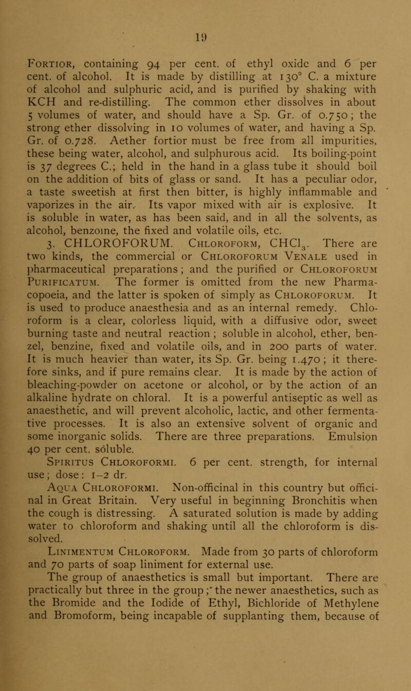 FoRTioR, containing 94 per cent, of ethyl oxide and 6 per cent, of alcohol. It is made by distilling at 130° C. a mixture of alcohol and sulphuric acid, and is purified by shaking with KCH and re-distilling. The common ether dissolves in about 5 volumes of water, and should have a Sp. Gr. of 0.750; the strong ether dissolving in 10 volumes of water, and having a Sp. Gr. of 0.728. Aether fortior must be free from all impurities, these being water, alcohol, and sulphurous acid. Its boiling-point is 37 degrees C.; held in the hand in a glass tube it should boil on the addition of bits of glass or sand. It has a peculiar odor, a taste sweetish at first then bitter, is highly inflammable and vaporizes in the air. Its vapor mixed with air is explosive. It is soluble in water, as has been said, and in all the solvents, as alcohol, benzome, the fixed and volatile oils, etc. 3. CHLOROFORUM. Chloroform, CHCI3. There are two kinds, the commercial or Chloroforum Venale used in pharmaceutical preparations ; and the purified or Chloroforum PuRiFiCATUM. The former is omitted from the new Pharma- copoeia, and the latter is spoken of simply as Chloroforum. It is used to produce anaesthesia and as an internal remedy. Chlo- roform is a clear, colorless liquid, with a diffusive odor, sweet burning taste and neutral reaction ; soluble in alcohol, ether, ben- zel, benzine, fixed and volatile oils, and in 200 parts of water. It is much heavier than water, its Sp. Gr. being 1.470; it there- fore sinks, and if pure remains clear. It is made by the action of bleaching-powder on acetone or alcohol, or by the action of an alkaline hydrate on chloral. It is a powerful antiseptic as well as anaesthetic, and will prevent alcoholic, lactic, and other fermenta- tive processes. It is also an extensive solvent of organic and some inorganic solids. There are three preparations. Emulsion 40 per cent, soluble. Spiritus Chloroforml 6 per cent, strength, for internal use ; dose : 1-2 dr. Aqua Chloroforml Non-officinal in this country but offici- nal in Great Britain. Very useful in beginning Bronchitis when the cough is distressing. A saturated solution is made by adding water to chloroform and shaking until all the chloroform is dis- solved. LiNiMENTUM Chloroform. Made from 30 parts of chloroform and 70 parts of soap liniment for external use. The group of anaesthetics is small but important. There are practically but three in the group ;* the newer anaesthetics, such as the Bromide and the Iodide of Ethyl, Bichloride of Methylene and Bromoform, being incapable of supplanting them, because of