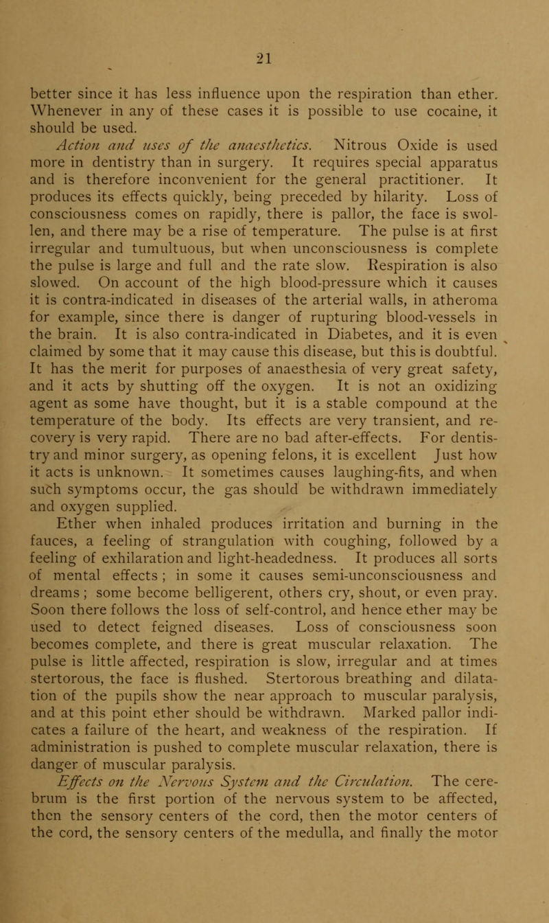 better since it has less influence upon the respiration than ether. Whenever in any of these cases it is possible to use cocaine, it should be used. Action and uses of the anaesthetics. Nitrous Oxide is used more in dentistry than in surgery. It requires special apparatus and is therefore inconvenient for the general practitioner. It produces its effects quickly, being preceded by hilarity. Loss of consciousness comes on rapidly, there is pallor, the face is swol- len, and there may be a rise of temperature. The pulse is at first irregular and tumultuous, but when unconsciousness is complete the pulse is large and full and the rate slow. Respiration is also slowed. On account of the high blood-pressure which it causes it is contra-indicated in diseases of the arterial walls, in atheroma for example, since there is danger of rupturing blood-vessels in the brain. It is also contra-indicated in Diabetes, and it is even claimed by some that it may cause this disease, but this is doubtful. It has the merit for purposes of anaesthesia of very great safety, and it acts by shutting off the oxygen. It is not an oxidizing agent as some have thought, but it is a stable compound at the temperature of the body. Its effects are very transient, and re- covery is very rapid. There are no bad after-effects. For dentis- try and minor surgery, as opening felons, it is excellent Just how it acts is unknown. It sometimes causes laughing-fits, and when such symptoms occur, the gas should be withdrawn immediately and oxygen supplied. Ether when inhaled produces irritation and burning in the fauces, a feeling of strangulation with coughing, followed by a feeling of exhilaration and light-headedness. It produces all sorts of mental effects ; in some it causes semi-unconsciousness and dreams; some become belligerent, others cry, shout, or even pray. Soon there follows the loss of self-control, and hence ether may be used to detect feigned diseases. Loss of consciousness soon becomes complete, and there is great muscular relaxation. The pulse is little affected, respiration is slow, irregular and at times stertorous, the face is flushed. Stertorous breathing and dilata- tion of the pupils show the near approach to muscular paralysis, and at this point ether should be withdrawn. Marked pallor indi- cates a failure of the heart, and weakness of the respiration. If administration is pushed to complete muscular relaxation, there is danger of muscular paralysis. Effects on the Nervous System and the Cirxnlation. The cere- brum is the first portion of the nervous system to be affected, then the sensory centers of the cord, then the motor centers of the cord, the sensory centers of the medulla, and finally the motor