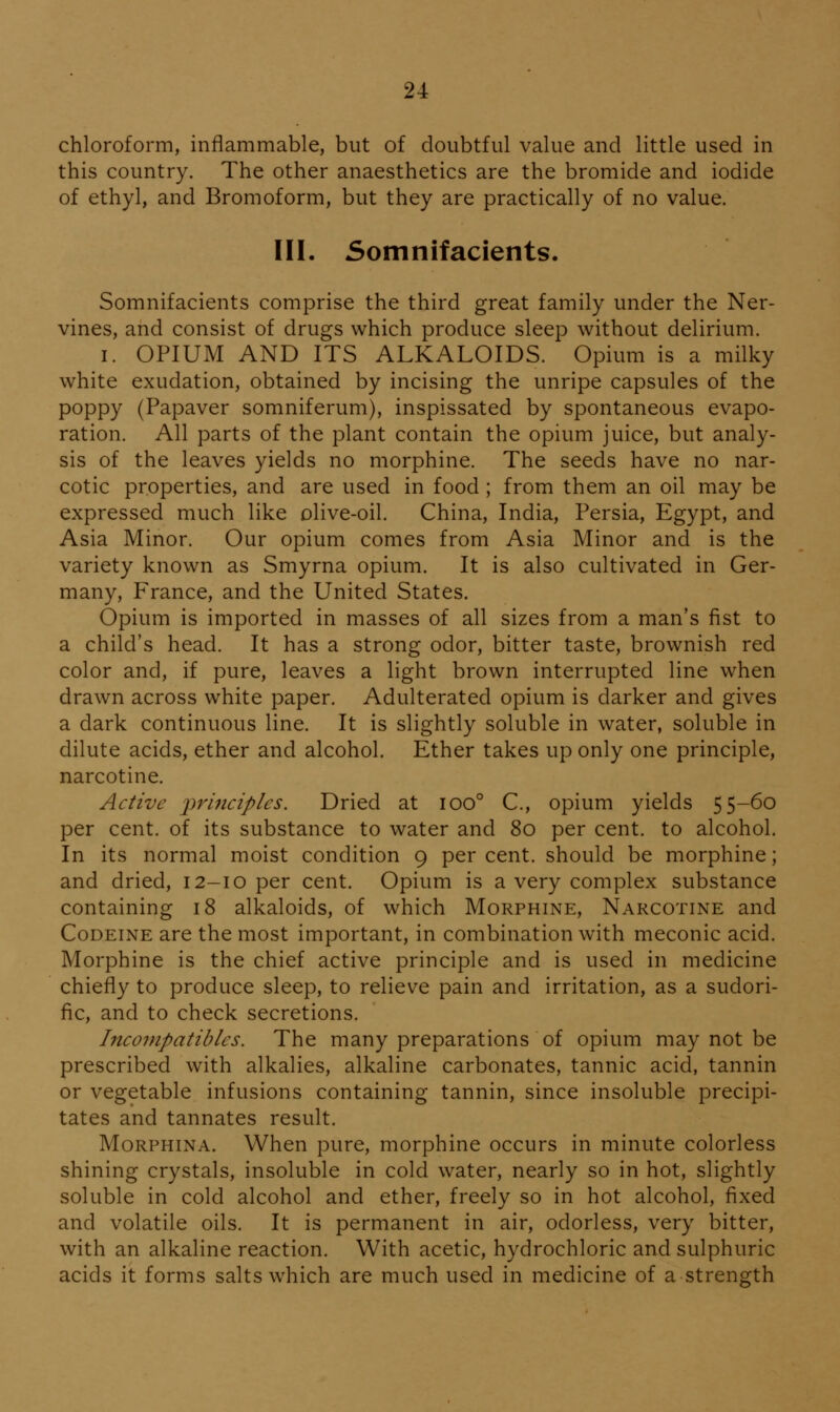 chloroform, inflammable, but of doubtful value and little used in this country. The other anaesthetics are the bromide and iodide of ethyl, and Bromoform, but they are practically of no value. III. Somnifacients. Somnifacients comprise the third great family under the Ner- vines, and consist of drugs which produce sleep without delirium. I. OPIUM AND ITS ALKALOIDS. Opium is a milky white exudation, obtained by incising the unripe capsules of the poppy (Papaver somniferum), inspissated by spontaneous evapo- ration. All parts of the plant contain the opium juice, but analy- sis of the leaves yields no morphine. The seeds have no nar- cotic properties, and are used in food; from them an oil may be expressed much like olive-oil. China, India, Persia, Egypt, and Asia Minor. Our opium comes from Asia Minor and is the variety known as Smyrna opium. It is also cultivated in Ger- many, France, and the United States. Opium is imported in masses of all sizes from a man's fist to a child's head. It has a strong odor, bitter taste, brownish red color and, if pure, leaves a light brown interrupted line when drawn across white paper. Adulterated opium is darker and gives a dark continuous line. It is slightly soluble in water, soluble in dilute acids, ether and alcohol. Ether takes up only one principle, narcotine. Active principles. Dried at ioo° C, opium yields 55-60 per cent, of its substance to water and 80 per cent, to alcohol. In its normal moist condition 9 percent, should be morphine; and dried, 12-10 per cent. Opium is a very complex substance containing 18 alkaloids, of which Morphine, Narcotine and Codeine are the most important, in combination with meconic acid. Morphine is the chief active principle and is used in medicine chiefly to produce sleep, to relieve pain and irritation, as a sudori- fic, and to check secretions. Inco7npatibles. The many preparations of opium may not be prescribed with alkalies, alkaline carbonates, tannic acid, tannin or vegetable infusions containing tannin, since insoluble precipi- tates and tannates result. MoRPHiNA. When pure, morphine occurs in minute colorless shining crystals, insoluble in cold water, nearly so in hot, slightly soluble in cold alcohol and ether, freely so in hot alcohol, fixed and volatile oils. It is permanent in air, odorless, very bitter, with an alkaline reaction. With acetic, hydrochloric and sulphuric acids it forms salts which are much used in medicine of a strength