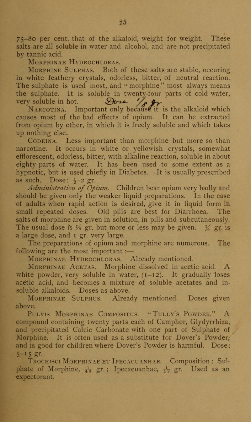 75-So per cent, that of the alkaloid, weight for weight. These salts are all soluble in water and alcohol, and are not precipitated by tannic acid. MORPHINAE HyDROCHLORAS. Morphine Sulphas. Both of these salts are stable, occuring in white feathery crystals, odorless, bitter, of neutral reaction. The sulphate is used most, and morphine most always means the sulphate. It is soluble in twenty-four parts of cold water, very soluble in hot. .Qcr-i-^- yt, d^ Narcotina. Important only because it is the alkaloid which causes most of the bad effects of opium. It can be extracted from opium by ether, in which it is freely soluble and which takes up nothing else. Codeina. Less important than morphine but more so than narcotine. It occurs in white or yellowish crystals, somewhat efflorescent, odorless, bitter, with alkaline reaction, soluble in about eighty parts of water. It has been used to some extent as a hypnotic, but is used chiefly in Diabetes. It is usually prescribed as such. Dose: \-2 gr. Administration of Opinm. Children bear opium very badly and should be given only the weaker liquid preparations. In the case of adults when rapid action is desired, give it in liquid form in small repeated doses. Old pills are best for Diarrhoea. The salts of morphine are given in solution, in pills and subcutaneously. The usual dose i's ^ gr. but more or less may be given. ^ gr. is a large dose, and i gr. very large. The preparations of opium and morphine are numerous. The following are the most important:— MoRPHiNAE Hydrochloras. Already mentioned. Morphinae Acetas. Morphine dissolved in acetic acid. A white powder, very soluble in water, (1-12). It gradually loses acetic acid, and becomes a mixture of soluble acetates and in- soluble alkaloids. Doses as above. Morphinae Sulphus. Already mentioned. Doses given above. PuLvis Morphinae Compositus. Tully's Po\vder. A compound containing twenty parts each of Camphor, Glydyrrhiza, and precipitated Calcic Carbonate with one part of Sulphate of Morphine. It is often used as a substitute for Dover's Powder, and is good for children where Dover's Powder is harmful. Dose: 5-15 gr. Trochisci Morphinae et Ipecacuanhae. Composition : Sul- phate of Morphine, 4^ gr. ; Ipecacuanhae, jV gr. Used as an expectorant.