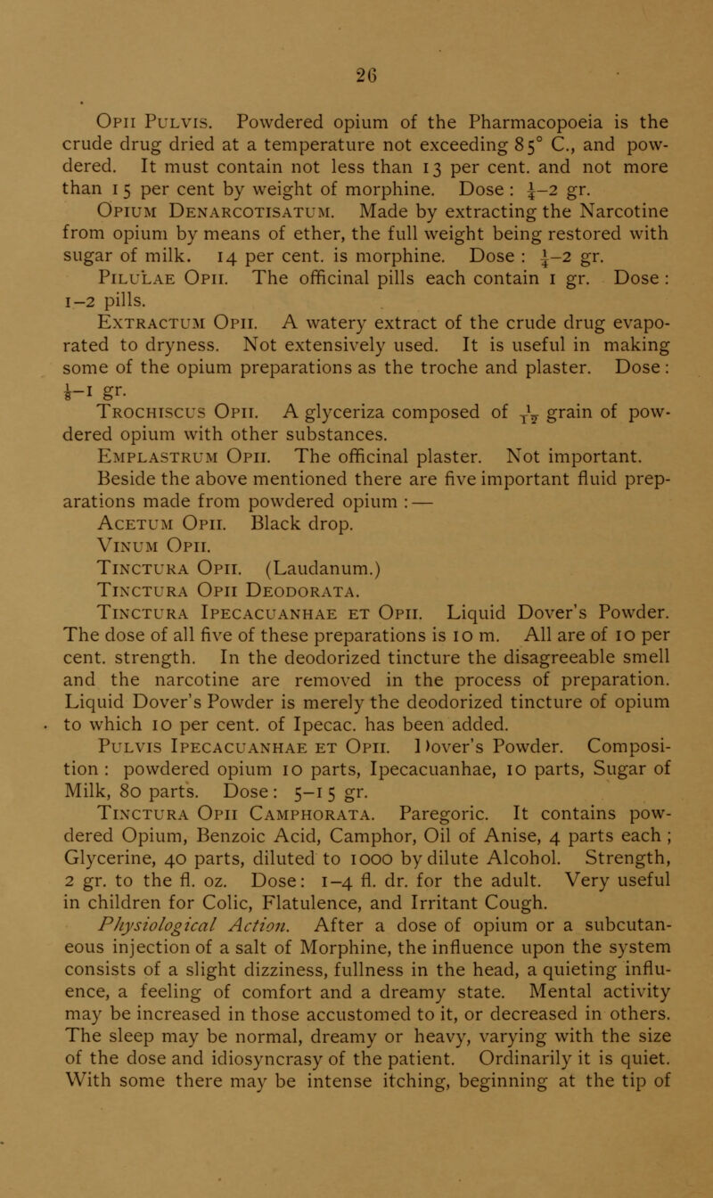 Opii Pulvis. Powdered opium of the Pharmacopoeia is the crude drug dried at a temperature not exceeding 85° C., and pow- dered. It must contain not less than 13 per cent, and not more than I 5 per cent by weight of morphine. Dose : ^-2 gr. Opium Denarcotisatum. Made by extracting the Narcotine from opium by means of ether, the full weight being restored with sugar of milk. 14 per cent, is morphine. Dose : i-2 gr. PiLULAE Opii. The officinal pills each contain i gr. Dose : 1-2 pills. ExTRACTUM Opii. A watery extract of the crude drug evapo- rated to dryness. Not extensively used. It is useful in making some of the opium preparations as the troche and plaster. Dose: Trochiscus Opii. A glyceriza composed of j\ grain of pow- dered opium with other substances. Emplastrum Opii. The officinal plaster. Not important. Beside the above mentioned there are five important fluid prep- arations made from powdered opium : — AcETUM Opii. Black drop. ViNUM Opii. TiNCTURA Opii. (Laudanum.) Tinctura Opii Deodorata. TiNCTURA Ipecacuanhae et Opii. Liquid Dover's Powder. The dose of all five of these preparations is 10 m. All are of 10 per cent, strength. In the deodorized tincture the disagreeable smell and the narcotine are removed in the process of preparation. Liquid Dover's Powder is merely the deodorized tincture of opium to which 10 per cent, of Ipecac, has been added. Pulvis Ipecacuanhae et Opii. 1 )over's Powder. Composi- tion : powdered opium 10 parts, Ipecacuanhae, 10 parts, Sugar of Milk, 80 parts. Dose : 5-1 5 gr. Tinctura Opii Camphorata. Paregoric. It contains pow- dered Opium, Benzoic Acid, Camphor, Oil of Anise, 4 parts each ; Glycerine, 40 parts, diluted to 1000 by dilute Alcohol. Strength, 2 gr. to the fl. oz. Dose: 1-4 fl. dr. for the adult. Very useful in children for Colic, Flatulence, and Irritant Cough. PJiysiological Action. After a dose of opium or a subcutan- eous injection of a salt of Morphine, the influence upon the system consists of a slight dizziness, fullness in the head, a quieting influ- ence, a feeling of comfort and a dreamy state. Mental activity may be increased in those accustomed to it, or decreased in others. The sleep may be normal, dreamy or heavy, varying with the size of the dose and idiosyncrasy of the patient. Ordinarily it is quiet. With some there may be intense itching, beginning at the tip of