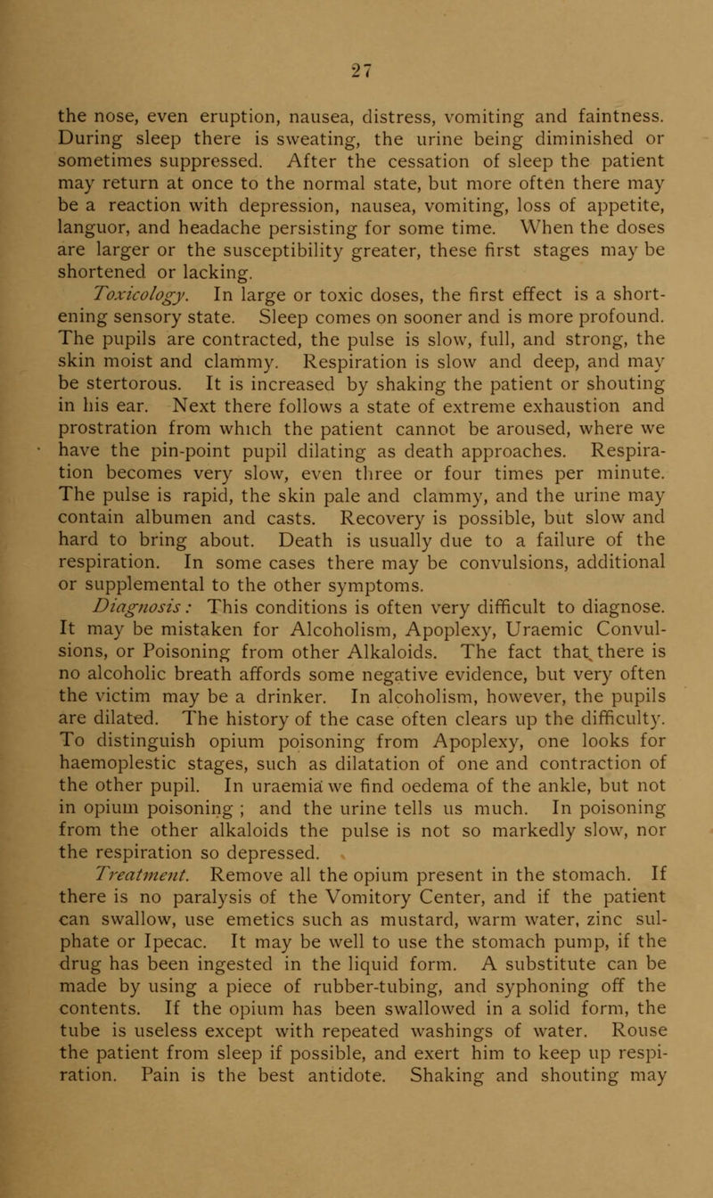 the nose, even eruption, nausea, distress, vomiting and faintness. During sleep there is sweating, the urine being diminished or sometimes suppressed. After the cessation of sleep the patient may return at once to the normal state, but more often there may be a reaction with depression, nausea, vomiting, loss of appetite, languor, and headache persisting for some time. When the doses are larger or the susceptibility greater, these first stages may be shortened or lacking. Toxicology. In large or toxic doses, the first effect is a short- ening sensory state. Sleep comes on sooner and is more profound. The pupils are contracted, the pulse is slow, full, and strong, the skin moist and clammy. Respiration is slow and deep, and may be stertorous. It is increased by shaking the patient or shouting in his ear. Next there follows a state of extreme exhaustion and prostration from which the patient cannot be aroused, where we have the pin-point pupil dilating as death approaches. Respira- tion becomes very slow, even three or four times per minute. The pulse is rapid, the skin pale and clammy, and the urine may contain albumen and casts. Recovery is possible, but slow and hard to bring about. Death is usually due to a failure of the respiration. In some cases there may be convulsions, additional or supplemental to the other symptoms. Diagnosis: This conditions is often very difificult to diagnose. It may be mistaken for Alcoholism, Apoplexy, Uraemic Convul- sions, or Poisoning from other Alkaloids. The fact that^ there is no alcoholic breath affords some negative evidence, but very often the victim may be a drinker. In alcoholism, however, the pupils are dilated. The history of the case often clears up the difficulty. To distinguish opium poisoning from Apoplexy, one looks for haemoplestic stages, such as dilatation of one and contraction of the other pupil. In uraemia we find oedema of the ankle, but not in opium poisoning ; and the urine tells us much. In poisoning from the other alkaloids the pulse is not so markedly slow, nor the respiration so depressed. Treatment. Remove all the opium present in the stomach. If there is no paralysis of the Vomitory Center, and if the patient can swallow, use emetics such as mustard, warm water, zinc sul- phate or Ipecac. It may be well to use the stomach pump, if the drug has been ingested in the liquid form. A substitute can be made by using a piece of rubber-tubing, and syphoning off the contents. If the opium has been swallowed in a solid form, the tube is useless except with repeated washings of water. Rouse the patient from sleep if possible, and exert him to keep up respi- ration. Pain is the best antidote. Shaking and shouting may