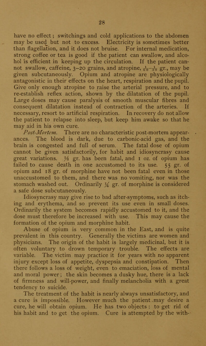2S have no effect; switchings and cold applications to the abdomen may be used_ but not to excess. Electricity is sometimes better than flagellation, and it does not bruise. For internal medication, strong coffee or tea is good if the patient can swallow, and alco- hol is efficient in keeping up the circulation. If the patient can- not swallow, caffeine, 3-20 grains, and atropine, 6^o~uV gr., may be given subcutaneously. Opium and atropine are physiologically antagonistic in their effects on the heart, respiration and the pupil. Give only enough atropine to raise the arterial pressure, and to re-establish reflex action, shown by the dilatation of the pupil. Large doses may cause paralysis of smooth muscular fibres and consequent dilatation instead of contraction of the arteries. If necessary, resort to artificial respiration. In recovery do not allow the patient to relapse into sleep, but keep him awake so that he may aid in his own cure. Post-Mortcni. There are no characteristic post-mortem appear- ances. The blood is dark, due to carbonic-acid gas, and the brain is congested and full of serum. The fatal dose of opium cannot be given satisfactorily, for habit and idiosyncrasy cause great variations, yi gr. has been fatal, and i oz. of opium has failed to cause death in one accustomed to its use. 55 gr. of opium and 18 gr. of morphine have not been fatal even in those unaccustomed to them, and there was no vomiting, nor was the stomach washed out. Ordinarily ^ gr. of morphine is considered a safe dose subcutaneously. Idiosyncrasy may give rise to bad after-symptoms, such as itch- ing and erythema, and so prevent its use even in small doses. Ordinarily the system becomes rapidly accustomed to it, and the dose must therefore be increased with use. This may cause the formation of the opium and morphine habit. Abuse of opium is very common in the East, and is quite prevalent in this country. Generally the victims are women and physicians. The origin of the habit is largely medicinal, but it is often voluntary to drown temporary trouble. The effects are variable. The victim may practice it for years with no apparent injury except loss of appetite, dyspepsia and constipation. Then there follows a loss of weight, even to emaciation, loss of mental and moral power; the skin becomes a dusky hue, there is a lack of firmness and will-power, and finally melancholia with a great tendency to suicide. The treatment of the habit is nearly always unsatisfactory, and a cure is impossible. However much the patient ,may desire a cure, he will obtain opium. He has two objects : to get rid of his habit and to get the opium. Cure is attempted by the with-