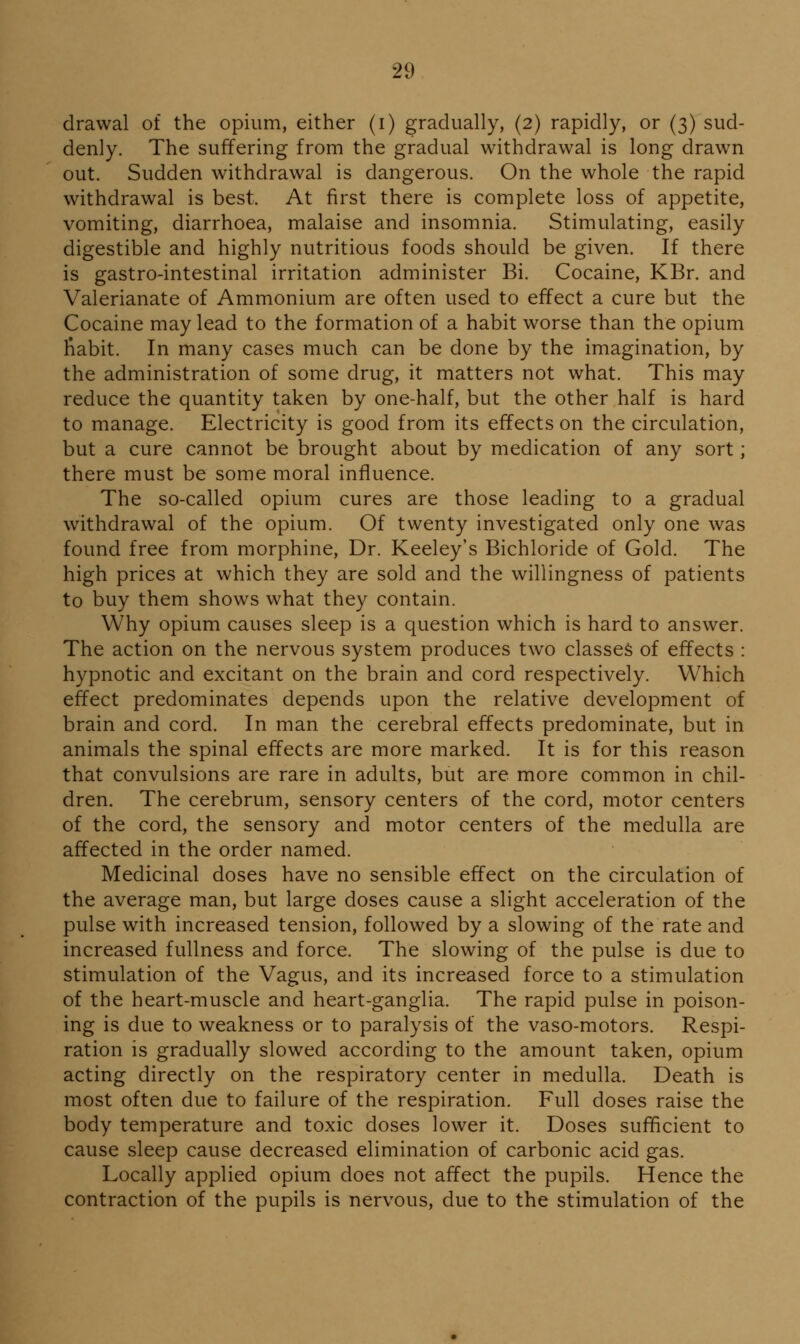 drawal of the opium, either (i) gradually, (2) rapidly, or (3) sud- denly. The suffering from the gradual withdrawal is long drawn out. Sudden withdrawal is dangerous. On the whole the rapid withdrawal is best. At first there is complete loss of appetite, vomiting, diarrhoea, malaise and insomnia. Stimulating, easily digestible and highly nutritious foods should be given. If there is gastro-intestinal irritation administer Bi. Cocaine, KBr. and Valerianate of Ammonium are often used to effect a cure but the Cocaine may lead to the formation of a habit worse than the opium liabit. In many cases much can be done by the imagination, by the administration of some drug, it matters not what. This may reduce the quantity taken by one-half, but the other half is hard to manage. Electricity is good from its effects on the circulation, but a cure cannot be brought about by medication of any sort; there must be some moral influence. The so-called opium cures are those leading to a gradual withdrawal of the opium. Of twenty investigated only one was found free from morphine, Dr. Keeley's Bichloride of Gold. The high prices at which they are sold and the willingness of patients to buy them shows what they contain. Why opium causes sleep is a question which is hard to answer. The action on the nervous system produces two classes of effects : hypnotic and excitant on the brain and cord respectively. Which effect predominates depends upon the relative development of brain and cord. In man the cerebral effects predominate, but in animals the spinal effects are more marked. It is for this reason that convulsions are rare in adults, but are more common in chil- dren. The cerebrum, sensory centers of the cord, motor centers of the cord, the sensory and motor centers of the medulla are affected in the order named. Medicinal doses have no sensible effect on the circulation of the average man, but large doses cause a slight acceleration of the pulse with increased tension, followed by a slowing of the rate and increased fullness and force. The slowing of the pulse is due to stimulation of the Vagus, and its increased force to a stimulation of the heart-muscle and heart-ganglia. The rapid pulse in poison- ing is due to weakness or to paralysis of the vaso-motors. Respi- ration is gradually slowed according to the amount taken, opium acting directly on the respiratory center in medulla. Death is most often due to failure of the respiration. Full doses raise the body temperature and toxic doses lower it. Doses sufficient to cause sleep cause decreased elimination of carbonic acid gas. Locally applied opium does not affect the pupils. Hence the contraction of the pupils is nervous, due to the stimulation of the