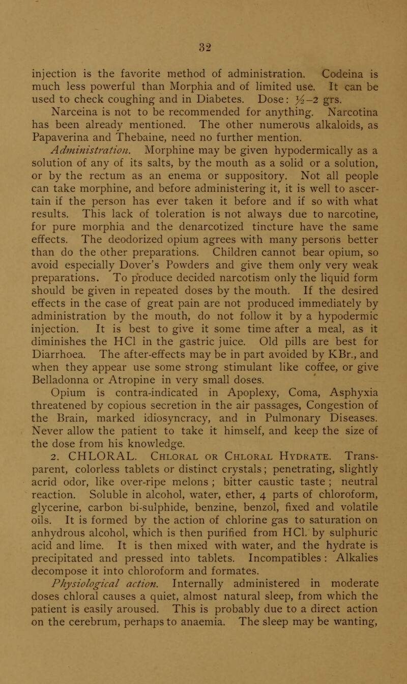 injection is the favorite method of administration. Codeina is much less powerful than Morphia and of limited use. It can be used to check coughing and in Diabetes. Dose: >^-2 grs. Narceina is not to be recommended for anything. Narcotina has been already mentioned. The other numerous alkaloids, as Papaverina and Thebaine, need no further mention. Admiiiistration. Morphine may be given hypodermically as a solution of any of its salts, by the mouth as a solid or a solution, or by the rectum as an enema or suppository. Not all people can take morphine, and before administering it, it is well to ascer- tain if the person has ever taken it before and if so with what results. This lack of toleration is not always due to narcotine, for pure morphia and the denarcotized tincture have the same effects. The deodorized opium agrees with many persons better than do the other preparations. Children cannot bear opium, so avoid especially Dover's Powders and give them only very weak preparations. To produce decided narcotism only the liquid form should be given in repeated doses by the mouth. If the desired effects in the case of great pain are not produced immediately by administration by the mouth, do not follow it by a hypodermic injection. It is best to give it some time after a meal, as it diminishes the HCl in the gastric juice. Old pills are best for Diarrhoea. The after-effects may be in part avoided by KBr., and when they appear use some strong stimulant like coffee, or give Belladonna or Atropine in very small doses. Opium is contra-indicated in Apoplexy, Coma, Asphyxia threatened by copious secretion in the air passages. Congestion of the Brain, marked idiosyncracy, and in Pulmonary Diseases. Never allow the patient to take it himself, and keep the size of the dose from his knowledge. 2. CHLORAL. Chloral or Chloral Hydrate. Trans- parent, colorless tablets or distinct crystals; penetrating, slightly acrid odor, like over-ripe melons ; bitter caustic taste ; neutral reaction. Soluble in alcohol, water, ether, 4 parts of chloroform, glycerine, carbon bi-sulphide, benzine, benzol, fixed and volatile oils. It is formed by the action of chlorine gas to saturation on anhydrous alcohol, which is then purified from HCl. by sulphuric acid and lime. It is then mixed with water, and the hydrate is precipitated and pressed into tablets. Incompatibles : Alkalies decompose it into chloroform and formates. Physiological actiofi. Internally administered in moderate doses chloral causes a quiet, almost natural sleep, from which the patient is easily aroused. This is probably due to a direct action on the cerebrum, perhaps to anaemia. The sleep may be wanting,