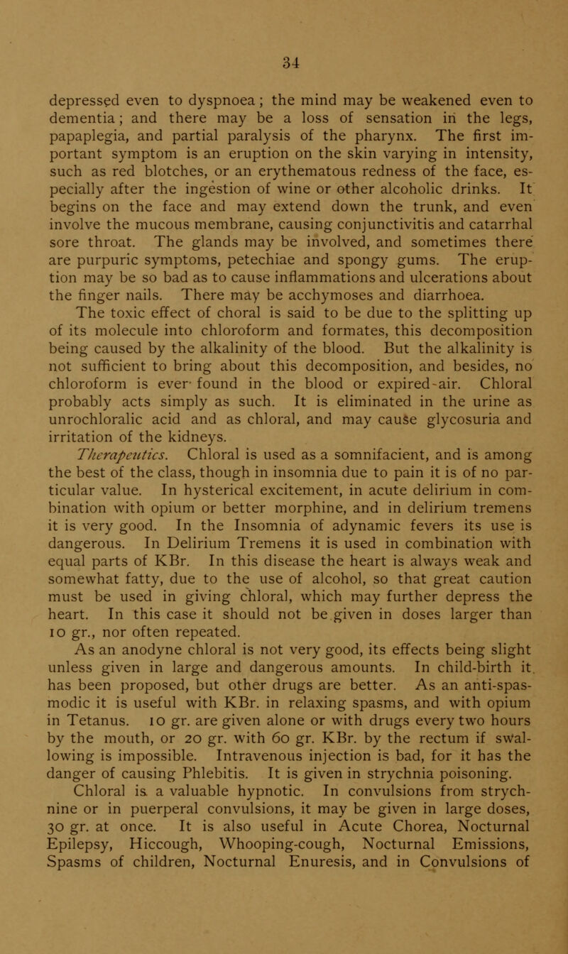 depressed even to dyspnoea; the mind may be weakened even to dementia; and there may be a loss of sensation in the legs, papaplegia, and partial paralysis of the pharynx. The first im- portant symptom is an eruption on the skin varying in intensity, such as red blotches, or an erythematous redness of the face, es- pecially after the ingestion of wine or other alcoholic drinks. It begins on the face and may extend down the trunk, and even involve the mucous membrane, causing conjunctivitis and catarrhal sore throat. The glands may be involved, and sometimes there are purpuric symptoms, petechiae and spongy gums. The erup- tion may be so bad as to cause inflammations and ulcerations about the finger nails. There may be acchymoses and diarrhoea. The toxic effect of choral is said to be due to the splitting up of its molecule into chloroform and formates, this decomposition being caused by the alkalinity of the blood. But the alkalinity is not sufficient to bring about this decomposition, and besides, no chloroform is ever- found in the blood or expired-air. Chloral probably acts simply as such. It is eliminated in the urine as unrochloralic acid and as chloral, and may cauSe glycosuria and irritation of the kidneys. TJierapctLtics. Chloral is used as a somnifacient, and is among the best of the class, though in insomnia due to pain it is of no par- ticular value. In hysterical excitement, in acute delirium in com- bination with opium or better morphine, and in delirium tremens it is very good. In the Insomnia of adynamic fevers its use is dangerous. In Delirium Tremens it is used in combination with equal parts of KBr. In this disease the heart is always weak and somewhat fatty, due to the use of alcohol, so that great caution must be used in giving chloral, which may further depress the heart. In this case it should not be given in doses larger than lo gr., nor often repeated. As an anodyne chloral is not very good, its effects being slight unless given in large and dangerous amounts. In child-birth it. has been proposed, but other drugs are better. As an anti-spas- modic it is useful with KBr. in relaxing spasms, and with opium in Tetanus. lO gr. are given alone or with drugs every two hours by the mouth, or 20 gr. with 60 gr. KBr. by the rectum if swal- lowing is impossible. Intravenous injection is bad, for it has the danger of causing Phlebitis. It is given in strychnia poisoning. Chloral is a valuable hypnotic. In convulsions from strych- nine or in puerperal convulsions, it may be given in large doses, 30 gr. at once. It is also useful in Acute Chorea, Nocturnal Epilepsy, Hiccough, Whooping-cough, Nocturnal Emissions, Spasms of children. Nocturnal Enuresis, and in Convulsions of