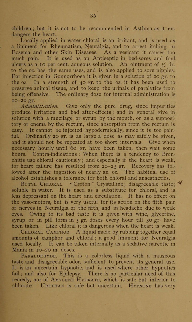 children ; but it is not to be recommended in Asthma as it en- dangers the heart. Locally applied in water chloral is an irritant, and is used as a liniment for Rheumatism, Neuralgia, and to arrest itching in Eczema and other Skin Diseases. As a vesicant it causes too much pain. It is used as an Antiseptic in bed-sores and foul ulcers as a 10 per cent, aqueous solution. An ointment of y^ dr. to the oz. has the same uses, and is also applied to sore nipples. For injection in Gonnorrhoea it is given in a solution of 20 gr. to the oz. In a strength of 40 gr. to the oz. it has been used to preserve animal tissue, and to keep the urinals of paralytics from being offensive. The ordinary dose for internal administration is 10-20 gr. Administration. Give only the pure drug, since impurities produce irritation and bad after-effects ; and in general give in solution with a mucilage or syrup by the mouth, or as a supposi- tory or enema by the rectum, since absorption from the rectum is easy. It cannot be injected hypodermically, since it is too pain- ful. Ordinarily 20 gr. is as large a dose as may safely be given, and it should not be repeated at too short intervals. Give when necessary hourly until 60 gr. have been taken, then wait some hours. Contra-indications : When there is a tendency to Bron- chitis use chloral cautiously ; and especially if the heart is weak, for heart failure has resulted from 20-25 gr. Recovery has fol- lowed after the ingestion of nearly an oz. The habitual use of alcohol establishes a tolerance for both chloral and anaesthetics. Butyl Chloral. *'Croton Crystalline; disagreeable taste; soluble in water. It is used as a substitute for chloral, and is less depressant on the heart and circulation. It has no effect on the vaso-motors, but is very useful for its action on the fifth pair of nerves in Neuralgia of the fifth, and in headache due to weak eyes. Owing to its bad taste it is given with wine, glycerine, syrup or in pill form in 5 gr. doses every hour till 30 gr. have been taken. Like chloral it is dangerous when the heart is weak. Chloral Camphor. A liquid made by rubbing together equal amounts of camphor and chloral; a good liniment for Neuralgia used locally. It can be taken internally as a sedative narcotic in Mania in 10-20 m. doses. Paraldehyde. This is a colorless liquid with a nauseous taste and disagreeable odor, sufficient to prevent its general use. It is an uncertain hypnotic, and is used where other hypnotics fail; and also for Epilepsy. There is no particular need of this remedy, nor of Amylene Hydrate, which is safe but inferior to chlorate. Urethan is safe but uncertain. Hypnone has very