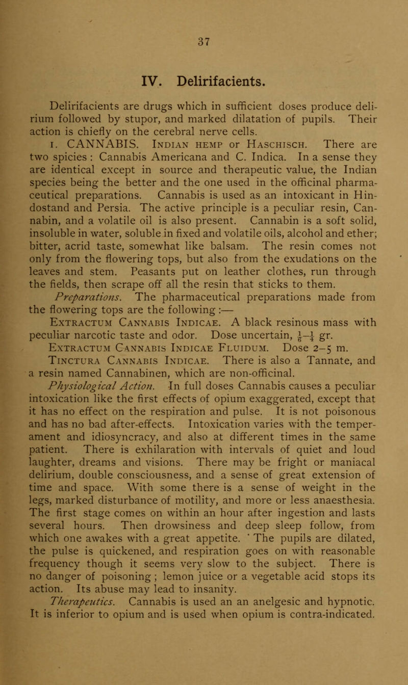 IV. Delirifacients. Delirifacients are drugs which in sufficient doses produce deh- rium followed by stupor, and marked dilatation of pupils. Their action is chiefly on the cerebral nerve cells. I. CANNABIS. Indian hemp or Haschisch. There are two spicies : Cannabis Americana and C. Indica. In a sense they are identical except in source and therapeutic value, the Indian species being the better and the one used in the officinal pharma- ceutical preparations. Cannabis is used as an intoxicant in Hin- dostand and Persia. The active principle is a peculiar resin, Can- nabin, and a volatile oil is also present. Cannabin is a soft solid, insoluble in water, soluble in fixed and volatile oils, alcohol and ether; bitter, acrid taste, somewhat like balsam. The resin comes not only from the flowering tops, but also from the exudations on the leaves and stem. Peasants put on leather clothes, run through the fields, then scrape off all the resin that sticks to them. Preparations. The pharmaceutical preparations made from the flowering tops are the following :— ExTRACTUM Cannabis Indicae. A black resinous mass with peculiar narcotic taste and odor. Dose uncertain, \-\ gr. ExTRACTUM CA.NNABIS Indicae Fluidum. Dose 2-5 m. Tinctura Cannabis Indicae. There is also a Tannate, and a resin named Cannabinen, which are non-officinal. Physiological Action. In full doses Cannabis causes a peculiar intoxication like the first effects of opium exaggerated, except that it has no effect on the respiration and pulse. It is not poisonous and has no bad after-effects. Intoxication varies with the temper- ament and idiosyncracy, and also at different times in the same patient. There is exhilaration with intervals of quiet and loud laughter, dreams and visions. There may be fright or maniacal delirium, double consciousness, and a sense of great extension of time and space. With some there is a sense of weight in the legs, marked disturbance of motility, and more or less anaesthesia. The first stage comes on within an hour after ingestion and lasts several hours. Then drowsiness and deep sleep follow, from which one awakes with a great appetite. ' The pupils are dilated, the pulse is quickened, and respiration goes on with reasonable frequency though it seems very slow to the subject. There is no danger of poisoning ; lemon juice or a vegetable acid stops its action. Its abuse may lead to insanity. Therapentics. Cannabis is used an an anelgesic and hypnotic. It is inferior to opium and is used when opium is contra-indicated.