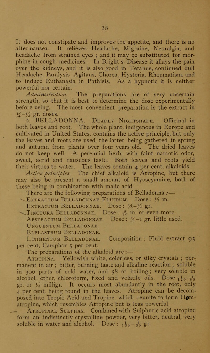 It does not constipate and improves the appetite, and there is no after-nausea. It relieves Headache, Migraine, Neuralgia, and headache from strained eyes ; and it may be substituted for mor- phine in cough medicines. In Bright's Disease it allays the pain over the kidneys, and it is also good in Tetanus, continued dull Headache, Paralysis Agitans, Chorea, Hysteria, Rheumatism, and to induce Euthanasia in Phthisis. As a hypnotic it is neither powerful nor certain. Administration. The preparations are of very uncertain strength, so that it is best to determine the dose experimentally before using. The most convenient preparation is the extract in yi-y^ gr. doses. 2. BELLADONNA. Deadly Nightshade. Officinal in both leaves and root. The whole plant, indigenous in Europe and cultivated in United States, contains the active principle, but only the leaves and roots are used, the latter being gathered in spring and autumn from plants over four years old. The dried leaves do not keep well. A perennial herb, with faint narcotic odor, sweet, acrid and nauseous taste. Both leaves and roots yield their virtues to water. The leaves contain 4 per cent, alkaloids. Active principles. The chief alkaloid is Atropine, but there may also be present a small amount of Hyoscyamine, both of these being in combination with malic acid. There are the following preparations of Belladonna /— ^ ExTRACTUM Belladonnae Fluidum. Dose : Yz m. ExTRACTUM Belladonnae. Dose : Y^-yo. gr. ^^TiNCTURA Belladonnae. Dose: 3% rn- or even more. Abstractum Belladonnae. Dose : }i-\ gr. little used. Unguentum Belladonae. Elplastrum Belladonae. Linimentum Belladonae. Composition : Fluid extract 95 per cent. Camphor 5 per cent. The preparations of the alkaloid are :— Atropina. Yellowish white, colorless, or silky crystals ; per- manent in air ; bitter, burning taste and alkaline reaction ; soluble in 300 parts of cold water, and 58 of boiling ; very soluble in alcohol, ether, chloroform, fixed and volatile oils. Dose yio-^V gr. or Yz milligr. It occurs most abundantly in the root, only 4 per cent, being found in the leaves. Atropine can be decom- posed into Tropic Acid and Tropine, which reunite to form H^m- atropine, which resembles Atropine but is less powerful. Atropinae Sulphas. Combined with Sulphuric acid atropine form an indistinctly crystalline powder, very bitter, neutral, very soluble in water and alcohol. Dose : t?o-!?o Z^-