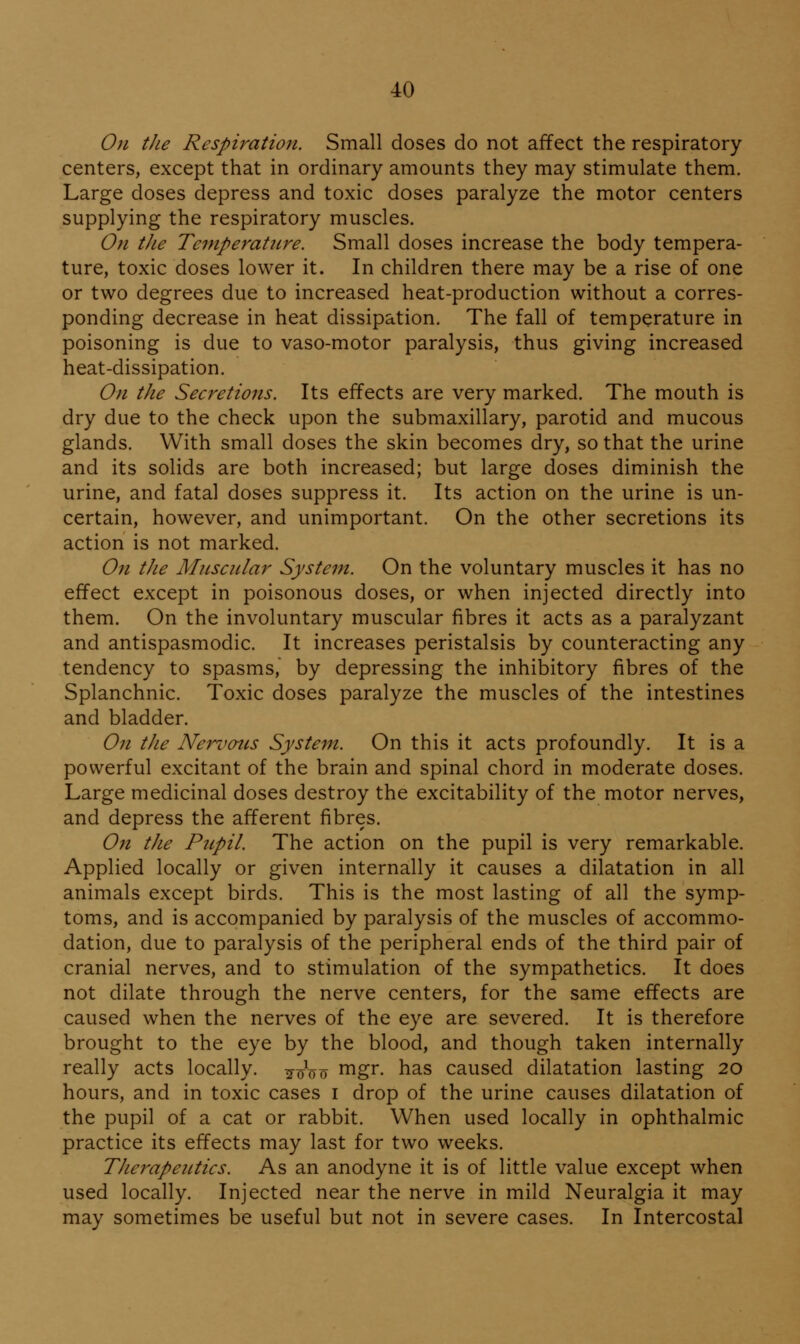 071 the Respiration. Small doses do not affect the respiratory centers, except that in ordinary amounts they may stimulate them. Large doses depress and toxic doses paralyze the motor centers supplying the respiratory muscles. On the Temperature. Small doses increase the body tempera- ture, toxic doses lower it. In children there may be a rise of one or two degrees due to increased heat-production without a corres- ponding decrease in heat dissipation. The fall of temperature in poisoning is due to vaso-motor paralysis, thus giving increased heat-dissipation. On the Secretions. Its effects are very marked. The mouth is dry due to the check upon the submaxillary, parotid and mucous glands. With small doses the skin becomes dry, so that the urine and its solids are both increased; but large doses diminish the urine, and fatal doses suppress it. Its action on the urine is un- certain, however, and unimportant. On the other secretions its action is not marked. On tJie Muscular System. On the voluntary muscles it has no effect except in poisonous doses, or when injected directly into them. On the involuntary muscular fibres it acts as a paralyzant and antispasmodic. It increases peristalsis by counteracting any tendency to spasms, by depressing the inhibitory fibres of the Splanchnic. Toxic doses paralyze the muscles of the intestines and bladder. On the Nervous System. On this it acts profoundly. It is a powerful excitant of the brain and spinal chord in moderate doses. Large medicinal doses destroy the excitability of the motor nerves, and depress the afferent fibres. On the Ptipil. The action on the pupil is very remarkable. Applied locally or given internally it causes a dilatation in all animals except birds. This is the most lasting of all the symp- toms, and is accompanied by paralysis of the muscles of accommo- dation, due to paralysis of the peripheral ends of the third pair of cranial nerves, and to stimulation of the sympathetics. It does not dilate through the nerve centers, for the same effects are caused when the nerves of the eye are severed. It is therefore brought to the eye by the blood, and though taken internally really acts locally. Woo ^^Z^- has caused dilatation lasting 20 hours, and in toxic cases i drop of the urine causes dilatation of the pupil of a cat or rabbit. When used locally in ophthalmic practice its effects may last for two weeks. TJierapeiitics. As an anodyne it is of little value except when used locally. Injected near the nerve in mild Neuralgia it may may sometimes be useful but not in severe cases. In Intercostal