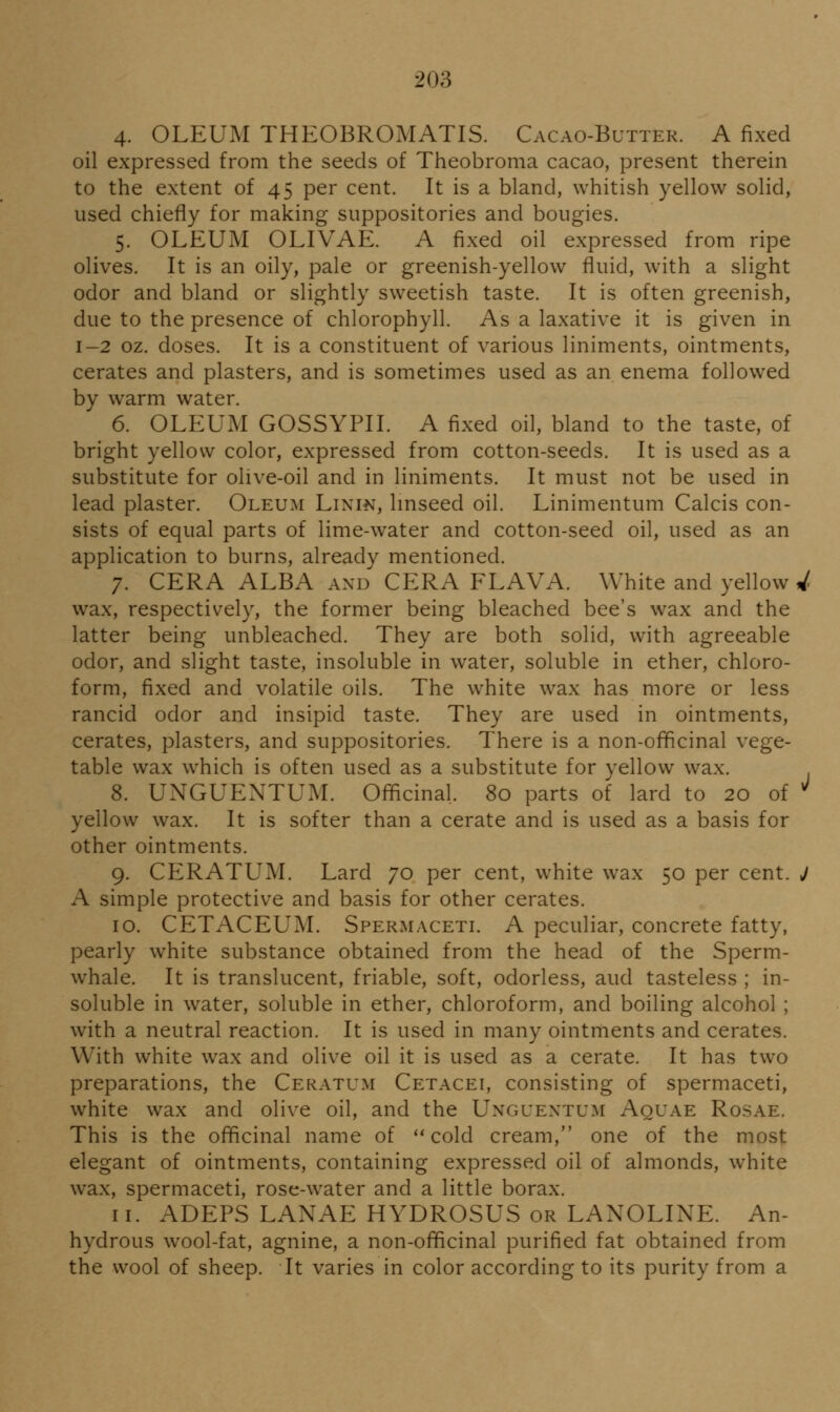 4. OLEUM THEOBROMATIS. Cacao-Butter. A fixed oil expressed from the seeds of Theobroma cacao, present therein to the extent of 45 per cent. It is a bland, whitish yellow solid, used chiefly for making suppositories and bougies. 5. OLEUM OLIVAE. A fixed oil expressed from ripe olives. It is an oily, pale or greenish-yellow fluid, with a slight odor and bland or slightly sweetish taste. It is often greenish, due to the presence of chlorophyll. As a laxative it is given in 1-2 oz. doses. It is a constituent of various liniments, ointments, cerates and plasters, and is sometimes used as an enema followed by warm water. 6. OLEUM GOSSYPII. A fixed oil, bland to the taste, of bright yellow color, expressed from cotton-seeds. It is used as a substitute for olive-oil and in liniments. It must not be used in lead plaster. Oleum Linin, Imseed oil. Linimentum Calcis con- sists of equal parts of lime-water and cotton-seed oil, used as an application to burns, already mentioned. 7. CERA ALBA and CERA FLAVA. White and yellow 4 wax, respectively, the former being bleached bee's wax and the latter being unbleached. They are both solid, with agreeable odor, and slight taste, insoluble in water, soluble in ether, chloro- form, fixed and volatile oils. The white wax has more or less rancid odor and insipid taste. They are used in ointments, cerates, plasters, and suppositories. There is a non-officinal vege- table wax w^hich is often used as a substitute for yellow wax. 8. UNGUENTUM. Officinal. 80 parts of lard to 20 of ^ yellow wax. It is softer than a cerate and is used as a basis for other ointments. 9. CERATUM. Lard 70 per cent, white wax 50 per cent. J A simple protective and basis for other cerates. 10. CETACEUM. Spermaceti. A peculiar, concrete fatty, pearly white substance obtained from the head of the Sperm- whale. It is translucent, friable, soft, odorless, aud tasteless ; in- soluble in water, soluble in ether, chloroform, and boiling alcohol ; with a neutral reaction. It is used in many ointments and cerates. With white wax and olive oil it is used as a cerate. It has two preparations, the Ceratum Cetacei, consisting of spermaceti, white wax and olive oil, and the Unguextum Aquae Rosae. This is the officinal name of ''cold cream, one of the most elegant of ointments, containing expressed oil of almonds, white wax, spermaceti, rose-water and a little borax. 11. ADEPS LANAE HYDROSUS or LANOLINE. An- hydrous wool-fat, agnine, a non-officinal purified fat obtained from the wool of sheep. It varies in color according to its purity from a