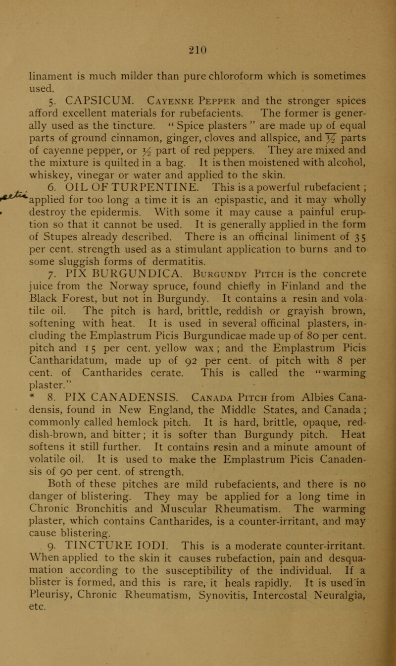 linament is much milder than pure chloroform which is sometimes used. 5. CAPSICUM. Cayenne Pepper and the stronger spices afford excellent materials for rubefacients. The former is gener- ally used as the tincture.  Spice plasters  are made up of equal parts of ground cinnamon, ginger, cloves and allspice, and3¥ parts of cayenne pepper, or ^ part of red peppers. They are mixed and the mixture is quilted in a bag. It is then moistened with alcohol, whiskey, vinegar or water and applied to the skin. 6. OIL OF TURPENTINE. This is a powerful rubefacient; '^-^^^applied for too long a time it is an epispastic, and it may wholly • destroy the epidermis. With some it may cause a painful erup- tion so that it cannot be used. It is generally applied in the form of Stupes already described. There is an officinal liniment of 35 per cent, strength used as a stimulant application to burns and to some sluggish forms of dermatitis. 7. PIX BURGUNDICA. Burgundy Pitch is the concrete juice from the Norway spruce, found chiefly in Finland and the Black Forest, but not in Burgundy. It contains a resin and vola- tile oil. The pitch is hard, brittle, reddish or grayish brown, softening with heat. It is used in several officinal plasters, in- cluding the Emplastrum Picis Burgundicae made up of 80 per cent, pitch and 15 per cent, yellow wax; and the Emplastrum Picis Cantharidatum, made up of 92 per cent, of pitch with 8 per cent, of Cantharides cerate. This is called the ** warming plaster. * 8. PIX CANADENSIS. Canada Pitch from Albies Cana- * densis, found in New England, the Middle States, and Canada ; commonly called hemlock pitch. It is hard, brittle, opaque, red- dish-brown, and bitter; it is softer than Burgundy pitch. Heat softens it still further. It contains resin and a minute amount of volatile oil. It is used to make the Emplastrum Picis Canaden- sis of 90 per cent, of strength. Both of these pitches are mild rubefacients, and there is no danger of blistering. They may be applied for a long time in Chronic Bronchitis and Muscular Rheumatism. The warming plaster, which contains Cantharides, is a counter-irritant, and may cause blistering. 9. TINCTURE lODI. This is a moderate counter-irritant. When applied to the skin it causes rubefaction, pain and desqua- mation according to the susceptibility of the individual. If a blister is formed, and this is rare, it heals rapidly. It is usedin Pleurisy, Chronic Rheumatism, Synovitis, Intercostal Neuralgia, etc.