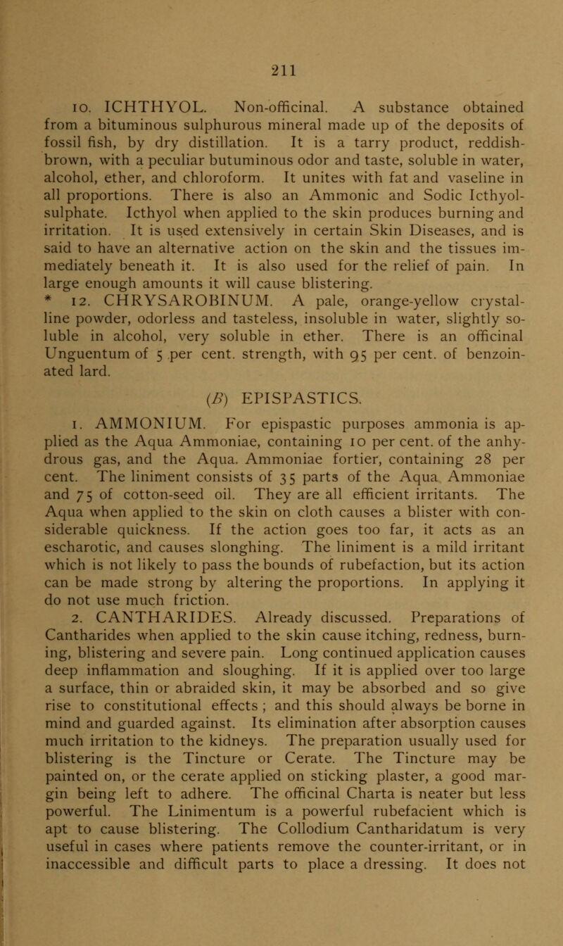 10. ICHTHYOL. Non-officinal. A substance obtained from a bituminous sulphurous mineral made up of the deposits of fossil fish, by dry distillation. It is a tarry product, reddish- brown, with a peculiar butuminous odor and taste, soluble in water, alcohol, ether, and chloroform. It unites with fat and vaseline in all proportions. There is also an Ammonic and Sodic Icthyol- sulphate. Icthyol when applied to the skin produces burning and irritation. It is used extensively in certain Skin Diseases, and is said to have an alternative action on the skin and the tissues im- mediately beneath it. It is also used for the relief of pain. In large enough amounts it will cause blistering. * 12. CHRYSAROBINUM. A pale, orange-yellow crystal- line powder, odorless and tasteless, insoluble in water, slightly so- luble in alcohol, very soluble in ether. There is an officinal Unguentum of 5 per cent, strength, with 95 per cent, of benzoin- ated lard. (B) EITSPASTICS. 1. AMMONIUM. For epispastic purposes ammonia is ap- plied as the Aqua Ammoniac, containing 10 per cent, of the anhy- drous gas, and the Aqua. Ammoniae fortier, containing 28 per cent. The liniment consists of 35 parts of the Aqua Ammoniae and 75 of cotton-seed oil. They are all efficient irritants. The Aqua when applied to the skin on cloth causes a blister with con- siderable quickness. If the action goes too far, it acts as an escharotic, and causes sloughing. The liniment is a mild irritant which is not likely to pass the bounds of rubefaction, but its action can be made strong by altering the proportions. In applying it do not use much friction. 2. CANTHARIDES. Already discussed. Preparations of Cantharides when applied to the skin cause itching, redness, burn- ing, blistering and severe pain. Long continued application causes deep inflammation and sloughing. If it is applied over too large a surface, thin or abraided skin, it may be absorbed and so give rise to constitutional effects ; and this should always be borne in mind and guarded against. Its elimination after absorption causes much irritation to the kidneys. The preparation usually used for blistering is the Tincture or Cerate. The Tincture may be painted on, or the cerate applied on sticking plaster, a good mar- gin being left to adhere. The officinal Charta is neater but less powerful. The Linimentum is a powerful rubefacient which is apt to cause blistering. The Collodium Cantharidatum is very useful in cases where patients remove the counter-irritant, or in inaccessible and difficult parts to place a dressing. It does not