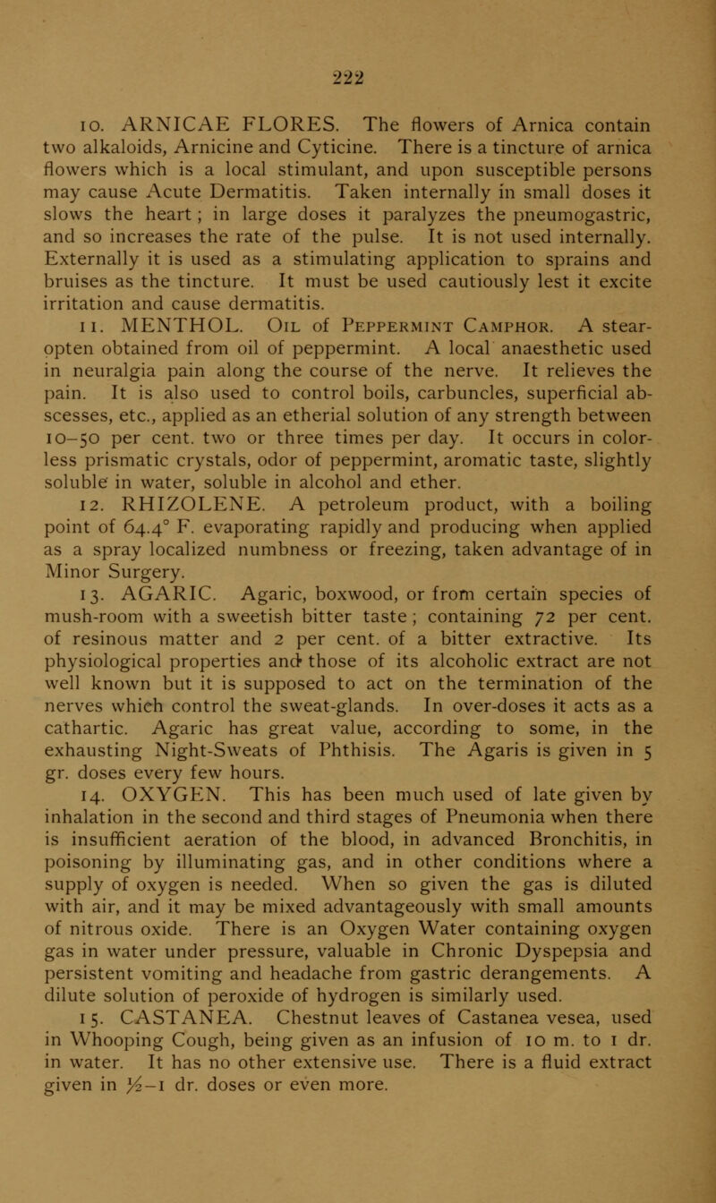 10. ARNICAE FLORES. The flowers of Arnica contain two alkaloids, Arnicine and Cyticine. There is a tincture of arnica flowers which is a local stimulant, and upon susceptible persons may cause Acute Dermatitis. Taken internally in small doses it slows the heart; in large doses it paralyzes the pneumogastric, and so increases the rate of the pulse. It is not used internally. Externally it is used as a stimulating application to sprains and bruises as the tincture. It must be used cautiously lest it excite irritation and cause dermatitis. 11. MENTHOL. Oil of Peppermint Camphor. A stear- ppten obtained from oil of peppermint. A local anaesthetic used in neuralgia pain along the course of the nerve. It relieves the pain. It is also used to control boils, carbuncles, superficial ab- scesses, etc., applied as an etherial solution of any strength between 10-50 per cent, two or three times per day. It occurs in color- less prismatic crystals, odor of peppermint, aromatic taste, slightly soluble in water, soluble in alcohol and ether. 12. RHIZOLENE. A petroleum product, with a boiling point of 64.4° F. evaporating rapidly and producing when applied as a spray localized numbness or freezing, taken advantage of in Minor Surgery. 13. AGARIC. Agaric, boxwood, or from certain species of mush-room with a sweetish bitter taste; containing 'J2 per cent, of resinous matter and 2 per cent, of a bitter extractive. Its physiological properties and those of its alcoholic extract are not well known but it is supposed to act on the termination of the nerves which control the sweat-glands. In over-doses it acts as a cathartic. Agaric has great value, according to some, in the exhausting Night-Sweats of Phthisis. The Agaris is given in 5 gr. doses every few hours. 14. OXYGP^N. This has been much used of late given by inhalation in the second and third stages of Pneumonia when there is insufficient aeration of the blood, in advanced Bronchitis, in poisoning by illuminating gas, and in other conditions where a supply of oxygen is needed. When so given the gas is diluted with air, and it may be mixed advantageously with small amounts of nitrous oxide. There is an Oxygen Water containing oxygen gas in water under pressure, valuable in Chronic Dyspepsia and persistent vomiting and headache from gastric derangements. A dilute solution of peroxide of hydrogen is similarly used. 15. CASTANEA. Chestnut leaves of Castanea vesea, used in Whooping Cough, being given as an infusion of 10 m. to i dr. in water. It has no other extensive use. There is a fluid extract given in >^-i dr. doses or even more.