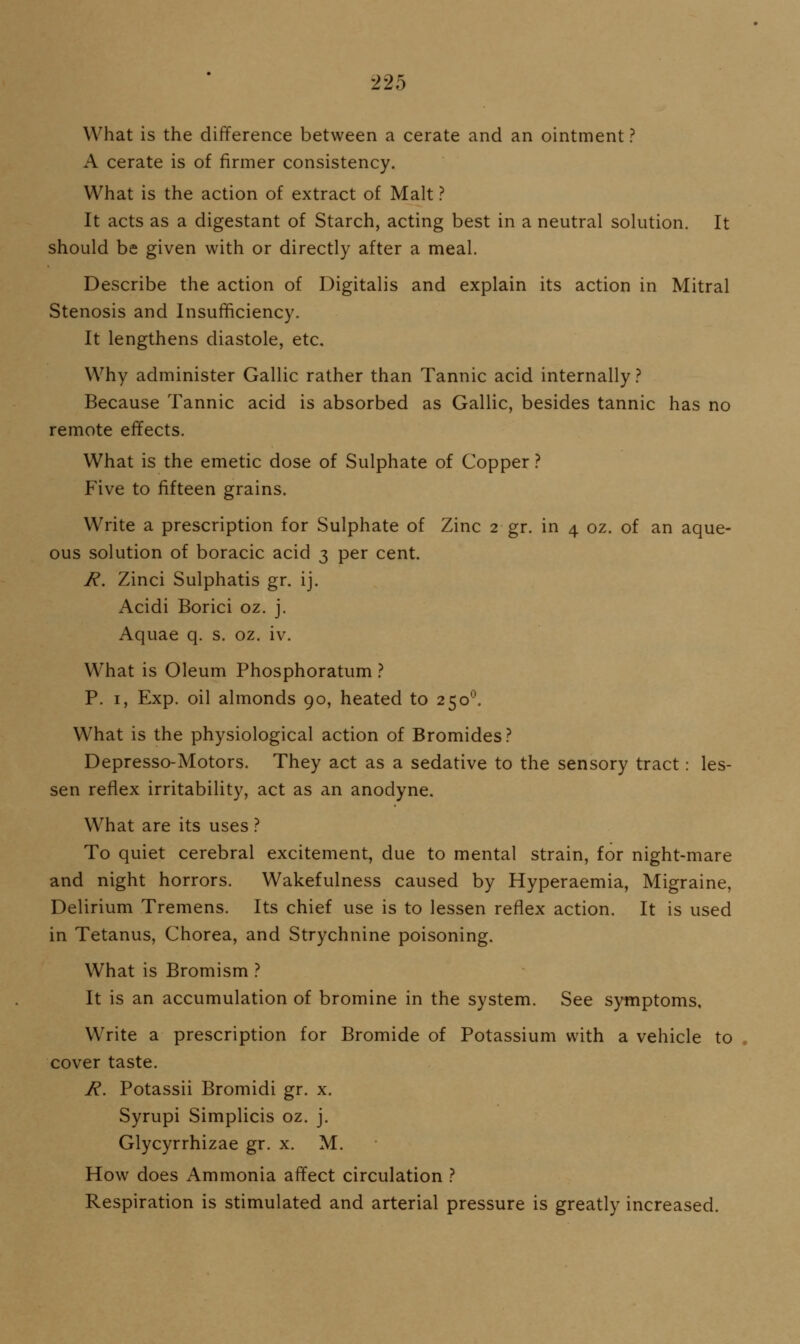 What is the difference between a cerate and an ointment ? A cerate is of firmer consistency. What is the action of extract of Malt ? It acts as a digestant of Starch, acting best in a neutral solution. It should be given with or directly after a meal. Describe the action of Digitalis and explain its action in Mitral Stenosis and Insufficiency. It lengthens diastole, etc. Why administer Gallic rather than Tannic acid internally ? Because Tannic acid is absorbed as Gallic, besides tannic has no remote effects. What is the emetic dose of Sulphate of Copper ? Five to fifteen grains. Write a prescription for Sulphate of Zinc 2 gr. in 4 oz. of an aque- ous solution of boracic acid 3 per cent. 7?. Zinci Sulphatis gr. ij. Acidi Borici oz. j. Aquae q. s. oz. iv. What is Oleum Phosphoratum ? P. I, Exp. oil almonds 90, heated to 250^. What is the physiological action of Bromides? Depresso-Motors. They act as a sedative to the sensory tract: les- sen reflex irritability, act as an anodyne. What are its uses.'' To quiet cerebral excitement, due to mental strain, for night-mare and night horrors. Wakefulness caused by Hyperaemia, Migraine, Delirium Tremens. Its chief use is to lessen reflex action. It is used in Tetanus, Chorea, and Strychnine poisoning. What is Bromism ? It is an accumulation of bromine in the system. See symptoms, Write a prescription for Bromide of Potassium with a vehicle to cover taste. J^. Potassii Bromidi gr. x. Syrupi Simplicis oz. j. Glycyrrhizae gr. x. M. How does Ammonia affect circulation .'' Respiration is stimulated and arterial pressure is greatly increased.