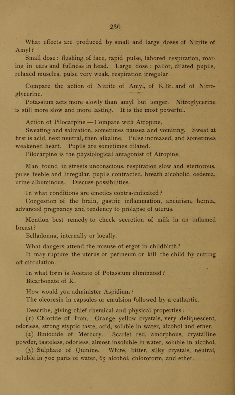 What effects are produced by small and large doses of Nitrite of Amyl ? Small dose : flushing of face, rapid pulse, labored respiration, roar- ing in ears and fullness in head. Large dose : pallor, dilated pupils, relaxed muscles, pulse very weak, respiration irregular. Compare the action of Nitrite of Amyl, of KBr. and of Nitro- glycerine. Potassium acts more slowly than amyl but longer. Nitroglycerine is still more slow and more lasting. It is the most powerful. Action of Pilocarpine — Compare with Atropine. Sweating and salivation, sometimes nausea and vomiting. Sweat at first is acid, next neutral, then alkaline. Pulse increased, and sometimes weakened heart. Pupils are sometimes dilated. Pilocarpine is the physiological antagonist of Atropine. Man found in streets unconscious, respiration slow and stertorous, pulse feeble and irregular, pupils contracted, breath alcoholic, oedema, urine albuminous. Discuss possibilities. In what conditions are emetics contra-indicated ? Congestion of the brain, gastric inflammation, aneurism, hernia, advanced pregnancy and tendency to prolapse of uterus. Mention best remedy to check secretion of milk in an inflamed breast? Belladonna, internally or locally. What dangers attend the misuse of ergot in childbirth ? It may rupture the uterus or perineum or kill the child by cutting off circulation. In what form is Acetate of Potassium eliminated ? Bicarbonate of K. How would you administer Aspidium ? The oleoresin in capsules or emulsion followed by a cathartic. Describe, giving chief chemical and physical properties : (i) Chloride of Iron. Orange yellow crystals, very deliquescent, odorless, strong styptic taste, acid, soluble in water, alcohol and ether. (2) Biniodide of Mercury. Scarlet red, amorphous, crystalline powder, tasteless, odorless, almost insoluble in water, soluble in alcohol. (3) Sulphate of Quinine. White, bitter, silky crystals, neutral, soluble in 700 parts of water, 65 alcohol, chloroform, and ether.