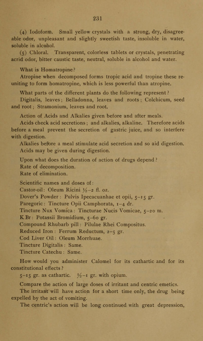 (4) Iodoform. Small yellow crystals with a strong, dry, disagree- able odor, unpleasant and slightly sweetish taste, insoluble in water, soluble in alcohol. (5) Chloral. Transparent, colorless tablets or crystals, penetrating acrid odor, bitter caustic taste, neutral, soluble in alcohol and water. What is Homatropine? Atropine when decomposed forms tropic acid and tropine these re- uniting to form homatropine, which is less powerful than atropine. What parts of the different plants do the following represent ? Digitalis, leaves; Belladonna, leaves and roots ; Colchicum, seed and root; Stramonium, leaves and root. Action of Acids and Alkalies given before and after meals. Acids check acid secretions ; and alkalies, alkaline. Therefore acids before a meal prevent the secretion of gastric juice, and so interfere with digestion. Alkalies beft>re a meal stimulate acid secretion and so aid digestion. Acids may be given during digestion. Upon what does the duration of action of drugs depend} Rate of decomposition. Rate of elimination. Scientific names and doses of: Castor-oil: Oleum Ricini >^-2 fl. oz. Dover's Powder : Pulvis Ipecacuanhae et opii, 5-15 gr. Paregoric: Tincture Opii Camphorata, 1-4 dr. Tincture Nux Vomica: Tincturae Nucis Vomicae, 5-20 m. KBr: Potassii Bromidium, 5-60 gr. Compound Rhubarb pill: Pilulae Rhei Compositus. Reduced Iron : Ferrum Reductum, 2-5 gr. Cod Liver Oil: Oleum Morrhuae. Tincture Digitalis : Same. Tincture Catechu : Same. How would you administer Calomel for its cathartic and for its constitutional effects ? 5-15 gr. as cathartic. j4-'i gr. with opium. Compare the action of large doses of irritant and centric emetics. The irritant will have action for a short time only, the drug being expelled by the act of vomiting. The centric's action will be long continued with great depression,