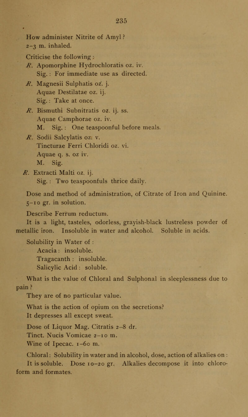 # How administer Nitrite of Amyl ? 2-3 m. inhaled. Criticise the following: R. Apomorphine Hydrochloratis oz. iv. Sig. : For immediate use as directed. R. Magnesii Sulphatis oz. j. Aquae Destilatae oz. ij. Sig.: Take at once. R. Bismuthi Subnitratis oz. ij. ss. Aquae Camphorae oz. iv. M. Sig. : One teaspoonful before meals. R. Sodii Salcylatis oz. v. Tincturae Ferri Chloridi oz. vi. Aquae q. S. oz iv. M. Sig. R. Extract! Malti oz. ij. Sig. : Two teaspoonfuls thrice daily. Dose and method of administration, of Citrate of Iron and Quinine. 5-10 gr. in solution. Describe Ferrum reductum. It is a light, tasteles, odorless, grayish-black lustreless powder of metallic iron. Insoluble in water and alcohol. Soluble in acids. Solubility in Water of : Acacia: insoluble. Tragacanth : insoluble. Salicylic Acid : soluble. What is the value of Chloral and Sulphonal in sleeplessness due to pain ? They are of no particular value. What is the action of opium on the secretions.'' It depresses all except sweat. Dose of Liquor Mag. Citratis 2-8 dr. Tinct. Nucis Vomicae 2-10 m. Wine of Ipecac. 1-60 m. Chloral: Solubility in water and in alcohol, dose, action of alkalies on : It is soluble. Dose 10-20 gr. Alkalies decompose it into chloro- form and formates.