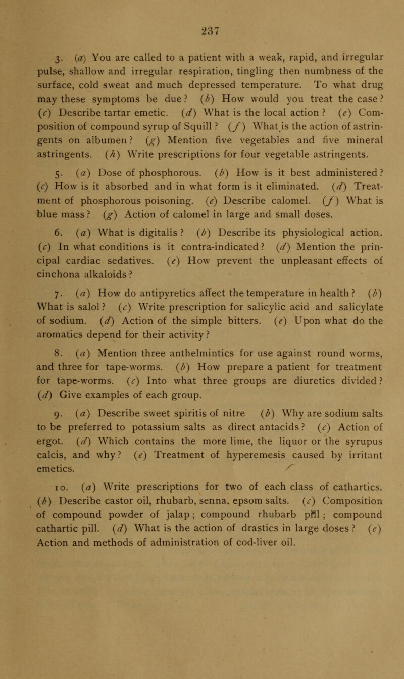 3- {a) You are called to a patient with a weak, rapid, and irregular pulse, shallow and irregular respiration, tingling then numbness of the surface, cold sweat and much depressed temperature. To what drug may these symptoms be due ? {b) How would you treat the case ? {c) Describe tartar emetic, {d) What is the local action ? {e) Com- position of compound syrup of Squill ? (/) What is the action of astrin- gents on albumen ? {g) Mention five vegetables and five mineral astringents, {h) Write prescriptions for four vegetable astringents. 5. {a) Dose of phosphorous, {b) How is it best administered? (c) How is it absorbed and in what form is it eliminated, {d) Treat- ment of phosphorous poisoning, (e) Describe calomel. (/) What is blue mass .'' {g) Action of calomel in large and small doses. 6. {a) What is digitalis ? {b) Describe its physiological action. {c) In what conditions is it contra-indicated ? (d) Mention the prin- cipal cardiac sedatives, {e) How prevent the unpleasant effects of cinchona alkaloids? 7. {a) How do antipyretics affect the temperature in health ? {b) What is salol ? (r) Write prescription for salicylic acid and salicylate of sodium, {d) Action of the simple bitters. (<?) Upon what do the aromatics depend for their activity ? 8. {a) Mention three anthelmintics for use against round worms, and three for tape-worms, {b) How prepare a patient for treatment for tape-worms, {c) Into what three groups are diuretics divided ? {d) Give examples of each group. 9. {a) Describe sweet spiritis of nitre {b) Why are sodium salts to be preferred to potassium salts as direct antacids ? {c) Action of ergot, {d) Which contains the more lime, the liquor or the syrupus calcis, and why ? {e) Treatment of hyperemesis caused by irritant emetics. ^ 10. {a) Write prescriptions for two of each class of cathartics. {b) Describe castor oil, rhubarb, senna, epsom salts, (r) Composition of compound powder of jalap; compound rhubarb pill ; compound cathartic pill, {d) What is the action of drastics in large doses ? {e) Action and methods of administration of cod-liver oil.