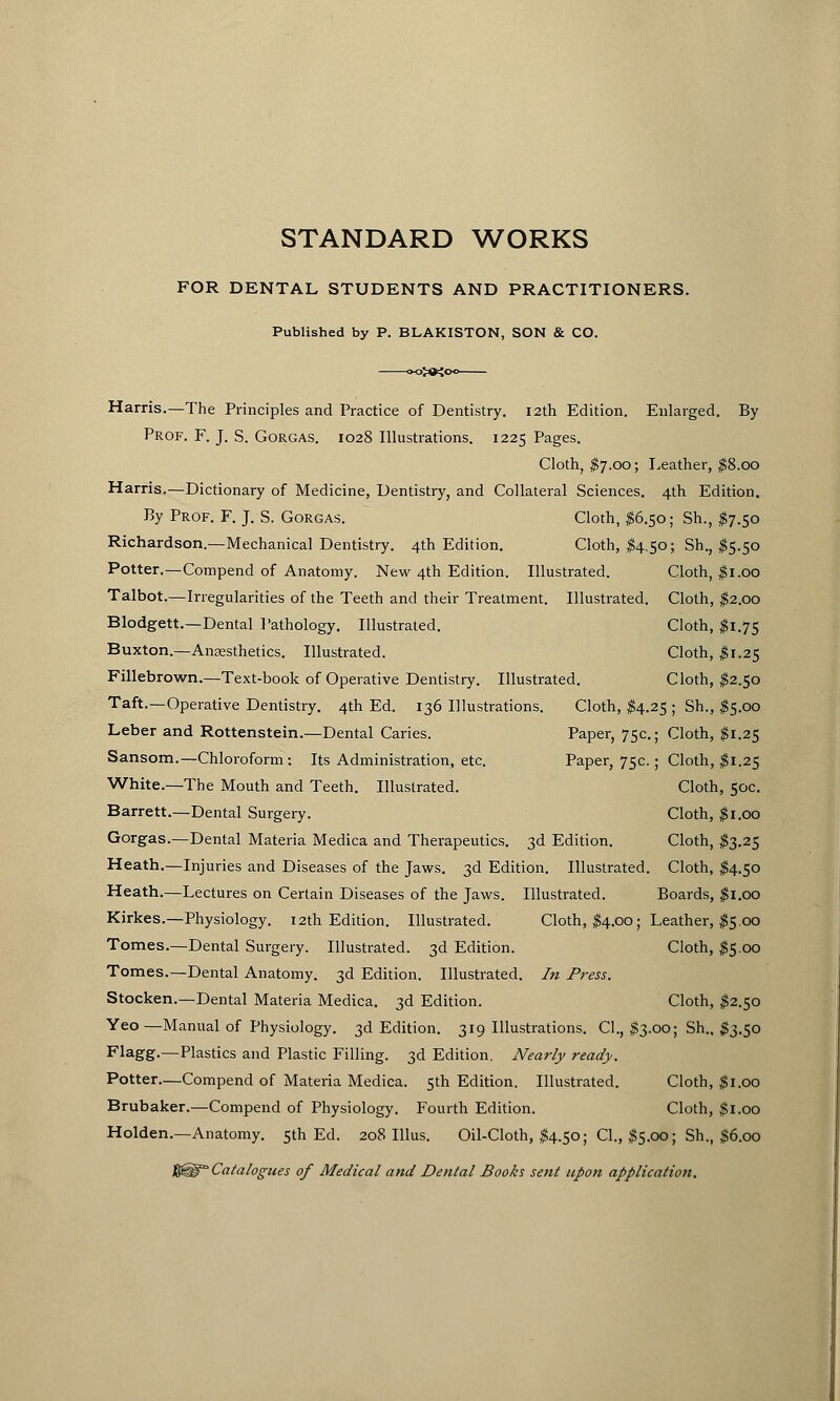 STANDARD WORKS FOR DENTAL STUDENTS AND PRACTITIONERS. Published by P. BLAKISTON, SON & CO. Harris.—The Principles and Practice of Dentistry. 12th Edition. Enlarged. By Prof. F. J. S. Gorgas. 1028 Illustrations. 1225 Pages. Cloth, $7.00; Leather, $8.00 Harris.—Dictionary of Medicine, Dentistry, and Collateral Sciences. 4th Edition. By Prof. F. J. S. Gorgas. Cloth, #6.50; Sh., #7.50 Richardson.—Mechanical Dentistry. 4th Edition. Cloth, #4.50; Sh., $5.50 Potter.—Compend of Anatomy. New 4th Edition. Illustrated. Cloth, #1.00 Talbot.—Irregularities of the Teeth and their Treatment. Illustrated. Cloth, #2.00 Blodgett.—Dental Pathology. Illustrated. Cloth, #1.75 Buxton.—Anaesthetics. Illustrated. Cloth, #1.25 Fillebrown.—Text-book of Operative Dentistry. Illustrated. Cloth, #2.50 Taft.—Operative Dentistry. 4th Ed. 136 Illustrations. Cloth, $4.25 ; Sh., $5.00 Leber and Rottenstein.—Dental Caries. Paper, 75c; Cloth, #1.25 Sansom.—Chloroform : Its Administration, etc. Paper, 75c.; Cloth, #1.25 White.—The Mouth and Teeth. Illustrated. Cloth, 50c. Barrett.—Dental Surgery. Cloth, #1.00 Gorgas.—Dental Materia Medica and Therapeutics. 3d Edition. Cloth, $3.25 Heath.—Injuries and Diseases of the Jaws. 3d Edition. Illustrated. Cloth, #4.50 Heath.—Lectures on Certain Diseases of the Jaws. Illustrated. Boards, #1.00 Kirkes.—Physiology. 12th Edition. Illustrated. Cloth, $4.00; Leather, $5.00 Tomes.—Dental Surgery. Illustrated. 3d Edition. Cloth, #5.00 Tomes.—Dental Anatomy. 3d Edition. Illustrated. In Press. Stocken.—Dental Materia Medica. 3d Edition. Cloth, #2.50 Yeo—Manual of Physiology. 3d Edition. 319 Illustrations. CI., $3.00; Sh., #3.50 F1agg.—Plastics and Plastic Filling. 3d Edition. Nearly ready. Potter.—Compend of Materia Medica. 5th Edition. Illustrated. Cloth, $1.00 Brubaker.—Compend of Physiology. Fourth Edition. Cloth, $1.00 Holden.—Anatomy. 5th Ed. 208 Illus. Oil-Cloth, #4.50; CI., #5.00; Sh., $6.00 J3@a' Catalogues of Medical and Dental Books sent upon application.