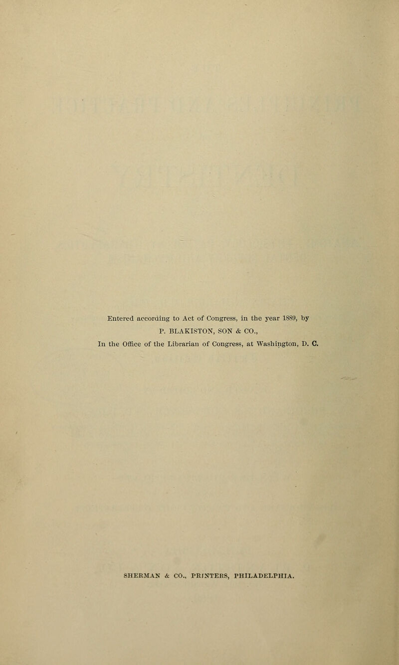 Entered according to Act of Congress, in the year 1889, by P. BLAKISTON, SON & CO., In the Office of the Librarian of Congress, at Washington, D. C. SHERMAN i CO., PRINTERS, PHILADELPHIA.