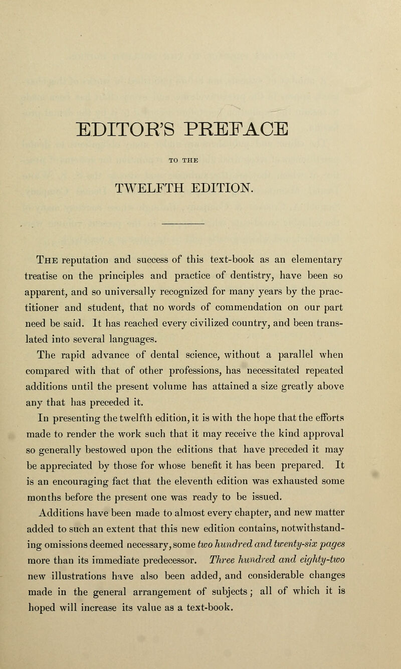 TWELFTH EDITION. The reputation and success of this text-book as an elementary treatise on the principles and practice of dentistry, have been so apparent, and so universally recognized for many years by the prac- titioner and student, that no words of commendation on our part need be said. It has reached every civilized country, and been trans- lated into several languages. The rapid advance of dental science, without a parallel when compared with that of other professions, has necessitated repeated additions until the present volume has attained a size greatly above any that has preceded it. In presenting the twelfth edition, it is with the hope that the efforts made to render the work such that it may receive the kind approval so generally bestowed upon the editions that have preceded it may be appreciated by those for whose benefit it has been prepared. It is an encouraging fact that the eleventh edition was exhausted some months before the present one was ready to be issued. Additions have been made to almost every chapter, and new matter added to such an extent that this new edition contains, notwithstand- ing omissions deemed necessary, some two hundred and twenty-six pages more than its immediate predecessor. Three hundred and eighty-two new illustrations have also been added, and considerable changes made in the general arrangement of subjects; all of which it is hoped will increase its value as a text-book.