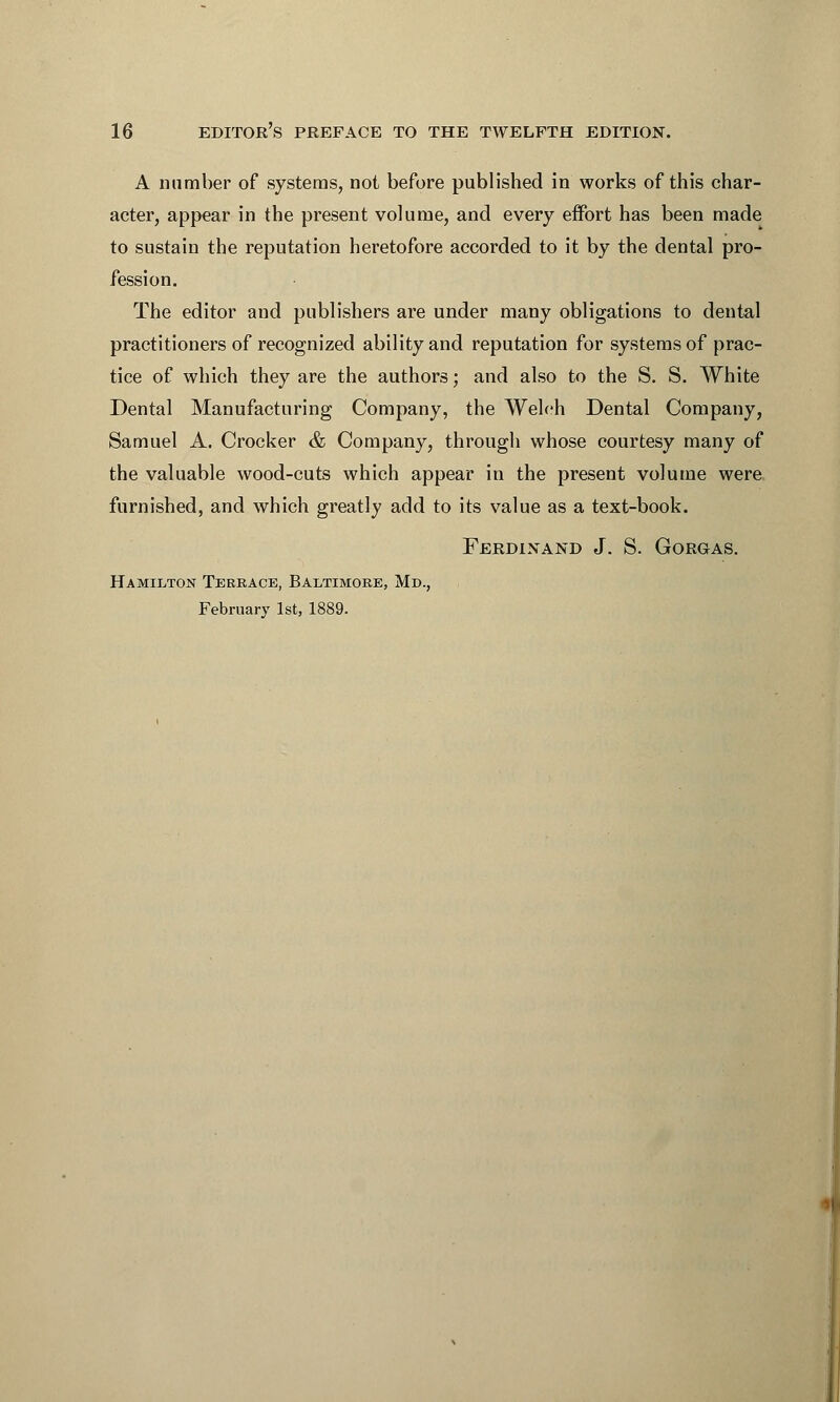 A number of systems, not before published in works of this char- acter, appear in the present volume, and every effort has been made to sustain the reputation heretofore accorded to it by the dental pro- fession. The editor and publishers are under many obligations to dental practitioners of recognized ability and reputation for systems of prac- tice of which they are the authors; and also to the S. S. White Dental Manufacturing Company, the Welch Dental Company, Samuel A. Crocker & Company, through whose courtesy many of the valuable wood-cuts which appear in the present volume were furnished, and which greatly add to its value as a text-book. Ferdinand J. S. Gorgas. Hamilton Terrace, Baltimore, Md., February 1st, 1889.