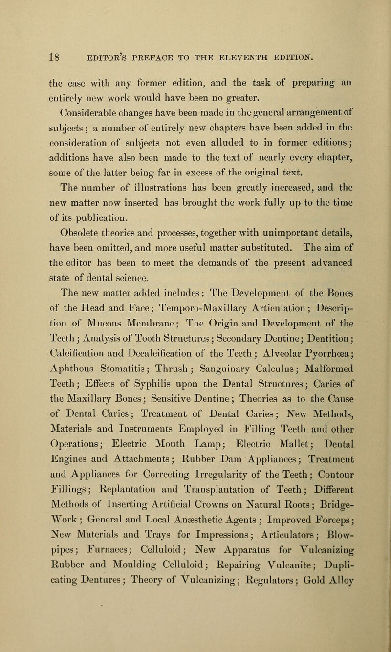 the case with any former edition, and the task of preparing an entirely new work would have been no greater. Considerable changes have been made in the general arrangement of subjects; a number of entirely new chapters have been added in the consideration of subjects not even alluded to in former editions; additions have also been made to the text of nearly every chapter, some of the latter being far in excess of the original text. The number of illustrations has been greatly increased, and the new matter now inserted has brought the work fully up to the time of its publication. Obsolete theories and processes, together with unimportant details, have been omitted, and more useful matter substituted. The aim of the editor has been to meet the demands of the present advanced state of dental science. The new matter added includes: The Development of the Bones of the Head and Face; Temporo-Maxillary Articulation; Descrip- tion of Mucous Membrane; The Origin and Development of the Teeth ; Analysis of Tooth Structures; Secondary Dentine; Dentition; Calcification and Decalcification of the Teeth; Alveolar Pyorrhoea; Aphthous Stomatitis; Thrush; Sanguinary Calculus; Malformed Teeth; Effects of Syphilis upon the Dental Structures; Caries of the Maxillary Bones; Sensitive Dentine; Theories as to the Cause of Dental Caries; Treatment of Dental Caries; New Methods, Materials and Instruments Employed in Filling Teeth and other Operations; Electric Mouth Lamp; Electric Mallet; Dental Engines and Attachments; Rubber Dam Appliances; Treatment and Appliances for Correcting Irregularity of the Teeth; Contour Fillings; Replantation and Transplantation of Teeth; Different Methods of Inserting Artificial Crowns on Natural Roots; Bridge- Work; General and Local Anaesthetic Agents ; Improved Forceps; New Materials and Trays for Impressions; Articulators; Blow- pipes; Furnaces; Celluloid; New Apparatus for Vulcanizing Rubber and Moulding Celluloid; Repairing Vulcanite; Dupli- cating Dentures; Theory of Vulcanizing; Regulators; Gold Alloy