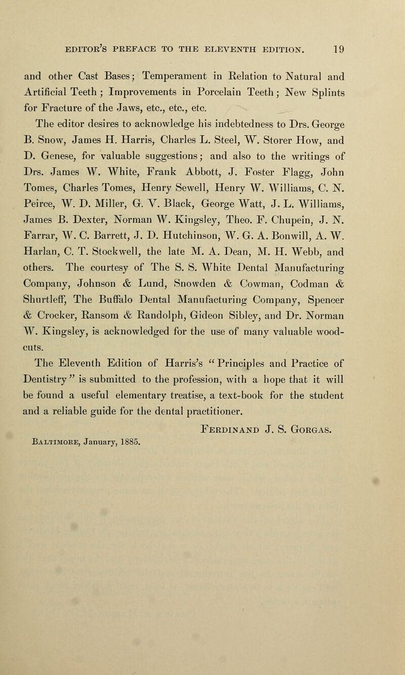 and other Cast Bases; Temperament in Kelation to Natural and Artificial Teeth ; Improvements in Porcelain Teeth; New Splints for Fracture of the Jaws, etc., etc., etc. The editor desires to acknowledge his indebtedness to Drs. George B. Snow, James H. Harris, Charles L. Steel, W. Storer How, and D. Genese, for valuable suggestions; and also to the writings of Drs. James W. White, Frank Abbott, J. Foster Flagg, John Tomes, Charles Tomes, Henry Sewell, Henry W. Williams, C. N. Peirce, W. D. Miller, G. Y. Black, George Watt, J. L. Williams, James B. Dexter, Norman W. Kingsley, Theo. F. Chupein, J. N. Farrar, W. C. Barrett, J. D. Hutchinson, W. G. A. Bonwill, A. W. Harlan, C. T. Stockwell, the late M. A. Dean, M. H. Webb, and others. The courtesy of The S. S. White Dental Manufacturing Company, Johnson & Lund, Snowden & Cowman, Codman & ShurtlefF, The Buffalo Dental Manufacturing Company, Spencer &, Crocker, Ransom & Randolph, Gideon Sibley, and Dr. Norman W. Kingsley, is acknowledged for the use of many valuable wood- cuts. The Eleventh Edition of Harris's  Principles and Practice of Dentistry is submitted to the profession, with a hope that it will be found a useful elementary treatise, a text-book for the student and a reliable guide for the dental practitioner. Ferdinand J. S. Gorgas. Baltimore, January, 1885.