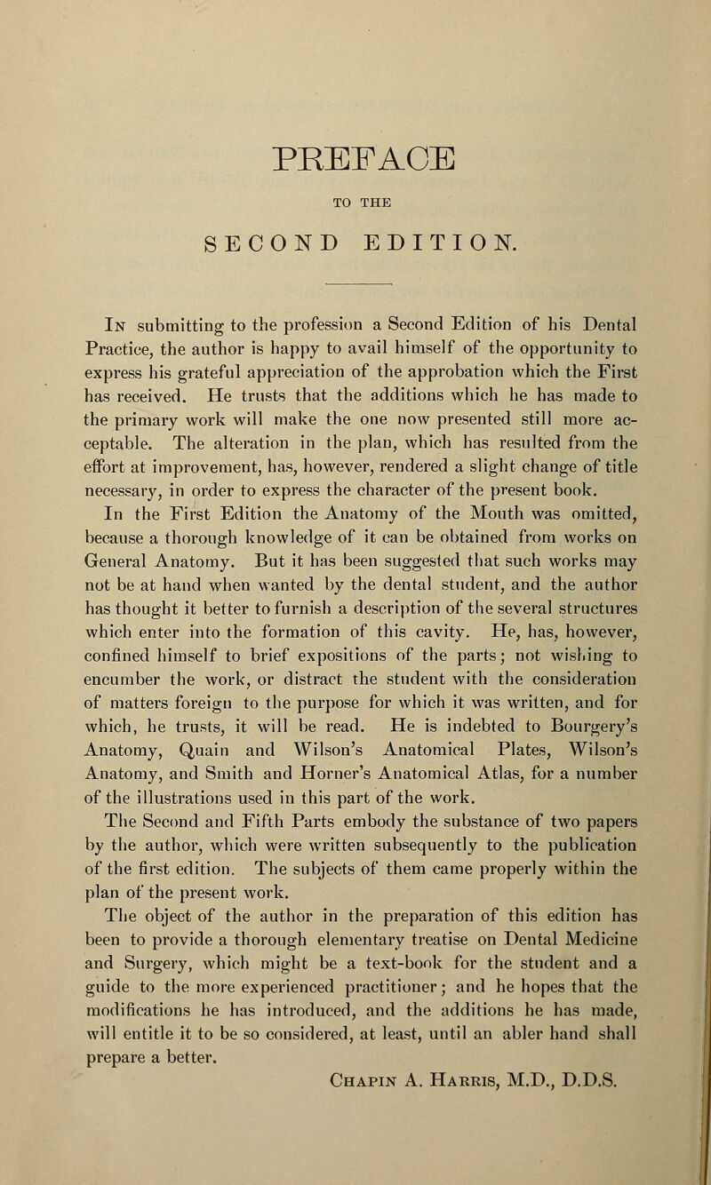 PREFACE TO THE SECOND EDITION. In submitting to the profession a Second Edition of his Dental Practice, the author is happy to avail himself of the opportunity to express his grateful appreciation of the approbation which the First has received. He trusts that the additions which he has made to the primary work will make the one now presented still more ac- ceptable. The alteration in the plan, which has resulted from the effort at improvement, has, however, rendered a slight change of title necessary, in order to express the character of the present book. In the First Edition the Anatomy of the Mouth was omitted, because a thorough knowledge of it can be obtained from works on General Anatomy. But it has been suggested that such works may not be at hand when wanted by the dental student, and the author has thought it better to furnish a description of the several structures which enter into the formation of this cavity. He, has, however, confined himself to brief expositions of the parts; not wishing to encumber the work, or distract the student with the consideration of matters foreign to the purpose for which it was written, and for which, he trusts, it will be read. He is indebted to Bourgery's Anatomy, Quain and Wilson's Anatomical Plates, Wilson's Anatomy, and Smith and Horner's Anatomical Atlas, for a number of the illustrations used in this part of the work. The Second and Fifth Parts embody the substance of two papers by the author, which were written subsequently to the publication of the first edition. The subjects of them came properly within the plan of the present work. The object of the author in the preparation of this edition has been to provide a thorough elementary treatise on Dental Medicine and Surgery, which might be a text-book for the student and a guide to the more experienced practitioner; and he hopes that the modifications he has introduced, and the additions he has made, will entitle it to be so considered, at least, until an abler hand shall prepare a better. Chapin A. Harris, M.D., D.D.S.