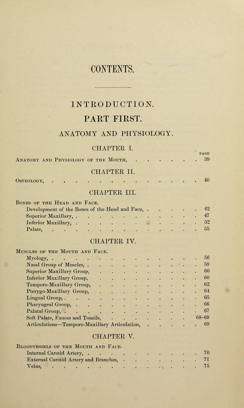 CONTENTS. INTRODUCTION. PART FIRST. ANATOMY AND PHYSIOLOGY. CHAPTER I. PAGE Anatomy and Physiology of the Mouth, . . . . . .39 CHAPTER II. Osteology, 40 CHAPTER HI. Bones of the Head and Face. Development of the Bones of the Head and Face, ..... 42 Superior Maxillary, 47 Inferior Maxillary, 52 Palate, . . 55 CHAPTER IV. Muscles of the Mouth and Face. Myology, 56 Nasal Group of Muscles, . 59 Superior Maxillary Group, 60 Inferior Maxillary Group, 60 Temporo-Maxillary Group, . . . . . . . . .62 Pterygo-Maxillary Group, ......... 64 Lingual Group, 65 Pharyngeal Group, . • .66 Palatal Group, 67 Soft Palate, Fauces and Tonsils, 68-69 Articulations—Temporo-Maxillary Articulation, ..... 69 CHAPTER V. Bloodvessels of the Mouth and Face. Internal Carotid Artery, 70 External Carotid Artery and Branches, ....... 71 Veins, \ ... 75