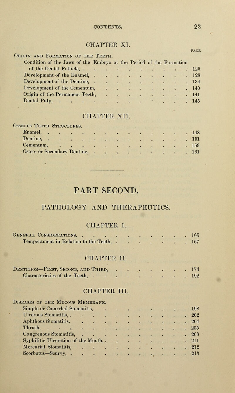 CHAPTER XL •PAGE Origin and Formation of the Teeth. Condition of the Jaws of the Embryo at the Period of the Formation of the Dental Follicle, . . .125 Development of the Enamel, 128 Development of the Dentine, 134 Development of the Cementum, ; 140 Origin of the Permanent Teeth, 141 Dental Pulp, ... 145 CHAPTER XII. Osseous Tooth Structures. Enamel, . 148 Dentine, . 151 Cementum, , . . 159 Osteo- or Secondary Dentine, . . . . . . . . .161 PART SECOND. PATHOLOGY AND THERAPEUTICS. CHAPTER L General, Considerations, .165 Temperament in Relation to the Teeth, ....... 167 CHAPTER II. Dentition—First, Second, and Third, 174 Characteristics of the Teeth, . . . 192 CHAPTER III. Diseases of the Mucous Membrane. Simple or Catarrhal Stomatitis, 198 Ulcerous Stomatitis, 202 Aphthous Stomatitis, 204 Thrush, 205 Gangrenous Stomatitis, . . 208 Syphilitic Ulceration of the Mouth, 211 Mercurial Stomatitis, 212 Scorbutus—Scurvy, ' . . 213