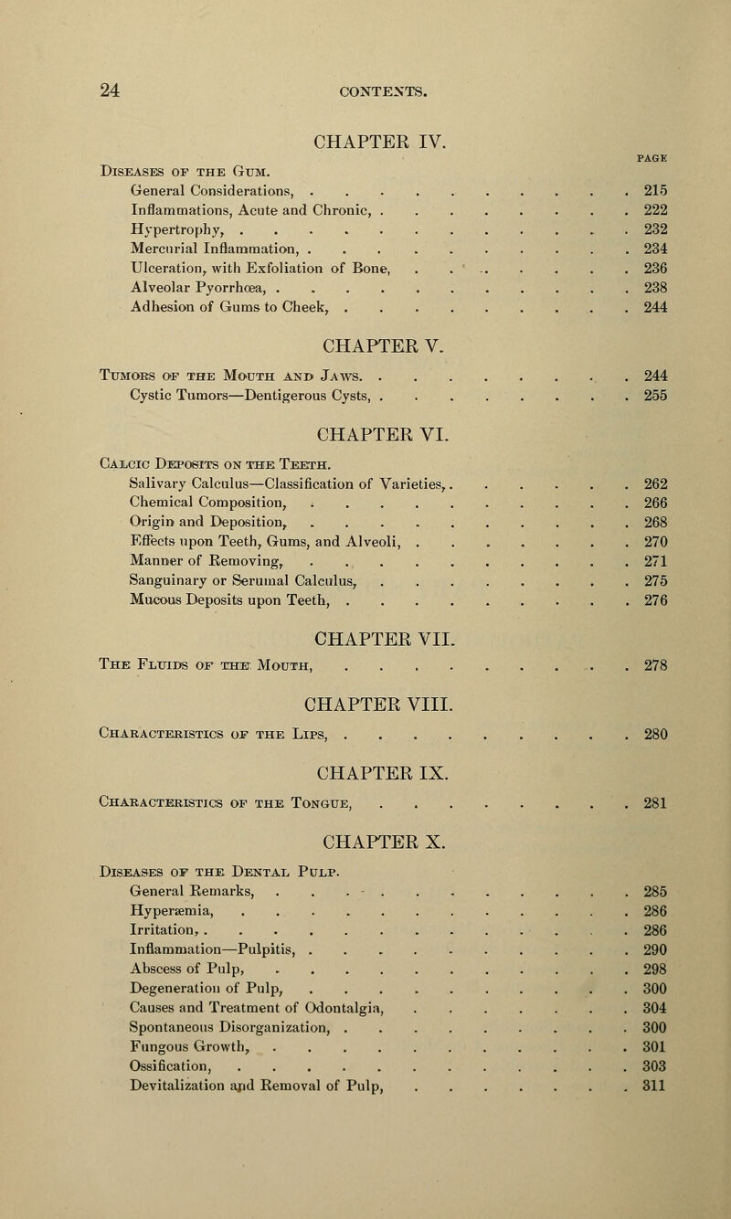 CHAPTER IV. PAGE Diseases of the Gum. General Considerations, .......... 215 Inflammations, Acute and Chronic, ........ 222 Hypertrophy, 232 Mercurial Inflammation, 234 Ulceration, with Exfoliation of Bone, . ... . . . . 236 Alveolar Pyorrhoea, 238 Adhesion of Gums to Cheek, 244 CHAPTER V. Ttjmoks of the Modth and Jaws 244 Cystic Tumors—Dentigerous Cysts, 255 CHAPTER VI. Calcic Deposits on the Teeth. Salivary Calculus—Classification of Varieties, 262 Chemical Composition, ; 266 Origin and Deposition, 268 Effects upon Teeth, Gums, and Alveoli, 270 Manner of Removing, 271 Sanguinary or Serumal Calculus, 275 Mucous Deposits upon Teeth, . 276 CHAPTER VII. The Fluids of the: Mouth, 278 CHAPTER VIII. Characteristics of the Lips, 280 CHAPTER IX. Characteristics of the Tongue, 281 CHAPTER X. Diseases of the Dental Pulp. General Remarks, . . . - 285 Hyperemia, 286 Irritation, 286 Inflammation—Pulpitis, 290 Abscess of Pulp, 298 Degeneration of Pulp, 300 Causes and Treatment of Odontalgia, 304 Spontaneous Disorganization, 300 Fungous Growth, 301 Ossification, 303 Devitalization and Removal of Pulp, 311