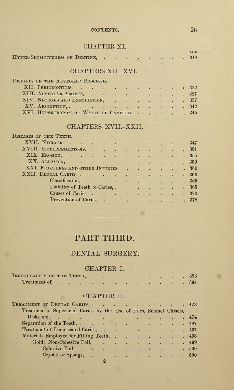 CHAPTER XI. PAGE Hyper-Sensitiveness of Dentine, 318 CHAPTERS XIL-XVI. Diseases of the Alveolae Processes. XII. Periodontitis, » 322 XIII. Alveolar Abscess, 327 XIV. Necrosis and Exfoliation, 337 XV. Absorption, 342 XVI. Hypertrophy of Walls of Cavities 345 CHAPTERS XVII.-XXII. Diseases of the Teeth. XVII. Necrosis, 347 XVIII. Hypercementosis, 351 XIX. Erosion, 355 XX. Abrasion, 359 XXI. Fractures and other Injuries 360 XXII. Dental Caries, . 363 Classification, 365 Liability of Teeth to Caries, 365 Causes of Caries, 370 Prevention of Caries, 378 PART THIRD. DENTAL SURGERY. CHAPTER I. Irregularity of the Teeth, 383 Treatment of, 394 CHAPTER II. Treatment of Dental Caries, 473 Treatment of Superficial Caries by the Use of Files, Enamel Chisels, Disks, etc., 474 Separation of the Teeth, 487 Treatment of Deep-seated Caries, 497 Materials Employed for Filling Teeth, 498 Gold: Non-Cohesive Foil, . . .499 Cohesive Foil, 500 Crystal or Sponge, 500 2