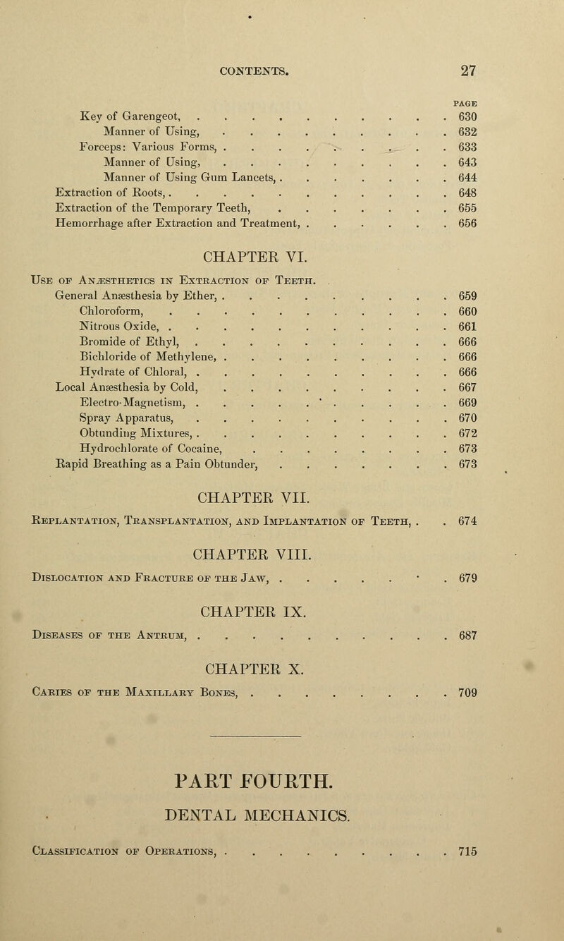 PAGE Key of Garengeot, 630 Manner of Using, 632 Forceps: Various Forms, 633 Manner of Using, ......... 643 Manner of Using Gum Lancets, . 644 Extraction of Roots, 648 Extraction of the Temporary Teeth, . . . . . . . 655 Hemorrhage after Extraction and Treatment, 656 CHAPTER VI. Use or Anesthetics in Extraction op Teeth. . General Anaesthesia by Ether, ......... 659 Chloroform, 660 Nitrous Oxide, 661 Bromide of Ethyl, 666 Bichloride of Methylene, . . 666 Hydrate of Chloral, 666 Local Anaesthesia by Cold, 667 Electro-Magnetism, . . . . . ' . . . ... 669 Spray Apparatus, 670 Obtanding Mixtures, 672 Hydrochlorate of Cocaine, 673 Rapid Breathing as a Pain Obtunder, 673 CHAPTER VII. Replantation, Transplantation, and Implantation of Teeth, . . 674 CHAPTER VIII. Dislocation and Fracture op the Jaw, . . . . . ■ . 679 CHAPTER IX. Diseases op the Antrum, 687 CHAPTER X. Caries of the Maxillary Bones, . . 709 PART FOURTH. DENTAL MECHANICS. Classification of Operations, . . . 715