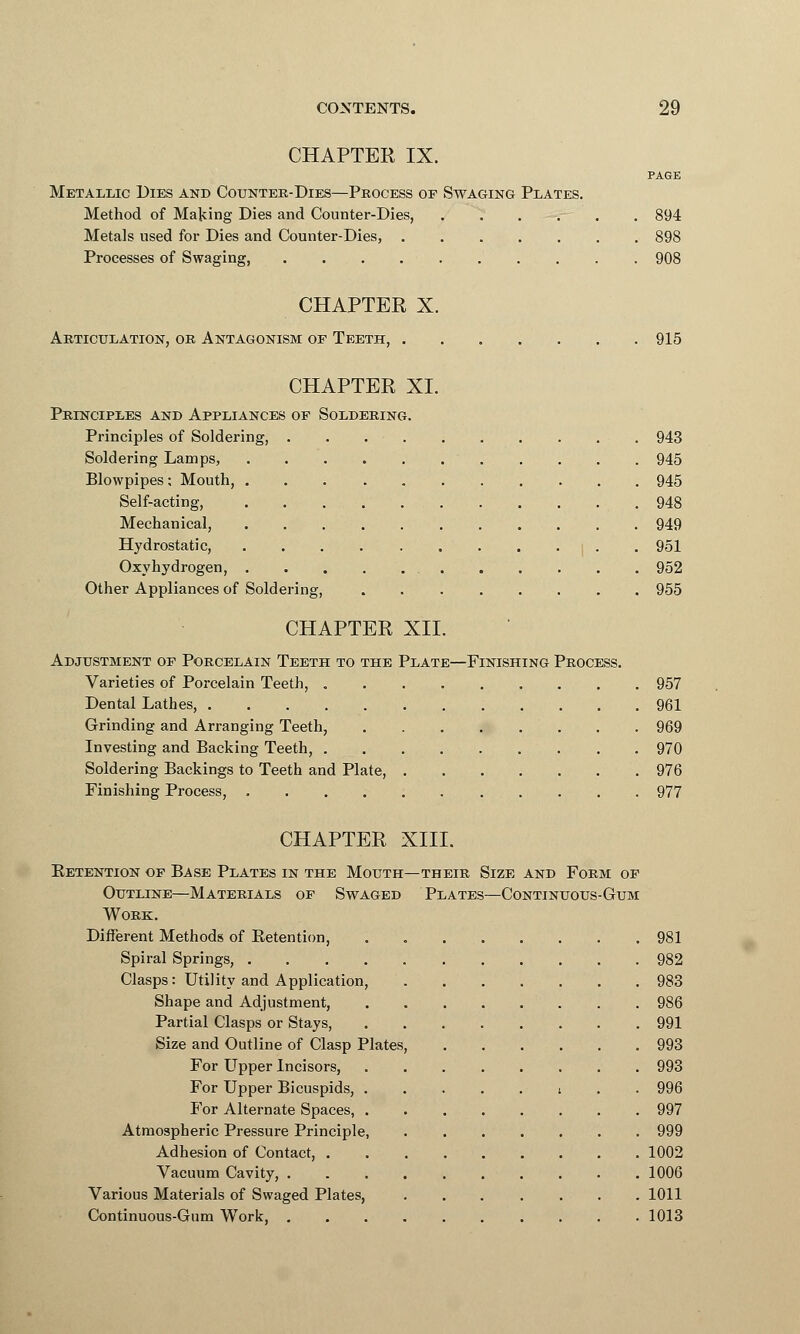 CHAPTER IX. PAGE Metallic Dies and Counter-Dies—Process or Swaging Plates. Method of Maying Dies and Counter-Dies, 894 Metals used for Dies and Counter-Dies, 898 Processes of Swaging, 908 CHAPTER X. Articulation, or Antagonism of Teeth, 915 CHAPTER XL Principles and Appliances of Soldering. Principles of Soldering, . . 943 Soldering Lamps, 945 Blowpipes; Mouth, 945 Self-acting, 948 Mechanical, 949 Hydrostatic, . . . i . . 951 Oxyhydrogen, 952 Other Appliances of Soldering, 955 CHAPTER XII. Adjustment of Porcelain Teeth to the Plate—Finishing Process. Varieties of Porcelain Teeth, 957 Dental Lathes, 961 Grinding and Arranging Teeth, 969 Investing and Backing Teeth, 970 Soldering Backings to Teeth and Plate, 976 Finishing Process, 977 CHAPTER XIII. Pretention of Base Plates in the Mouth—their Size and Form of Outline—Materials of Swaged Plates—Continuous-Gum Work. Different Methods of Retention, . 981 Spiral Springs, 982 Clasps: Utility and Application, 983 Shape and Adjustment, 986 Partial Clasps or Stays, 991 Size and Outline of Clasp Plates, 993 For Upper Incisors, 993 For Upper Bicuspids, i . . 996 For Alternate Spaces, 997 Atmospheric Pressure Principle, 999 Adhesion of Contact, 1002 Vacuum Cavity, 1006 Various Materials of Swaged Plates, 1011 Continuous-Gum Work, 1013